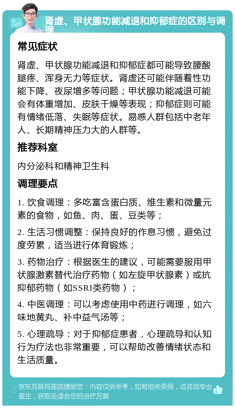 肾虚、甲状腺功能减退和抑郁症的区别与调理 常见症状 肾虚、甲状腺功能减退和抑郁症都可能导致腰酸腿疼、浑身无力等症状。肾虚还可能伴随着性功能下降、夜尿增多等问题；甲状腺功能减退可能会有体重增加、皮肤干燥等表现；抑郁症则可能有情绪低落、失眠等症状。易感人群包括中老年人、长期精神压力大的人群等。 推荐科室 内分泌科和精神卫生科 调理要点 1. 饮食调理：多吃富含蛋白质、维生素和微量元素的食物，如鱼、肉、蛋、豆类等； 2. 生活习惯调整：保持良好的作息习惯，避免过度劳累，适当进行体育锻炼； 3. 药物治疗：根据医生的建议，可能需要服用甲状腺激素替代治疗药物（如左旋甲状腺素）或抗抑郁药物（如SSRI类药物）； 4. 中医调理：可以考虑使用中药进行调理，如六味地黄丸、补中益气汤等； 5. 心理疏导：对于抑郁症患者，心理疏导和认知行为疗法也非常重要，可以帮助改善情绪状态和生活质量。