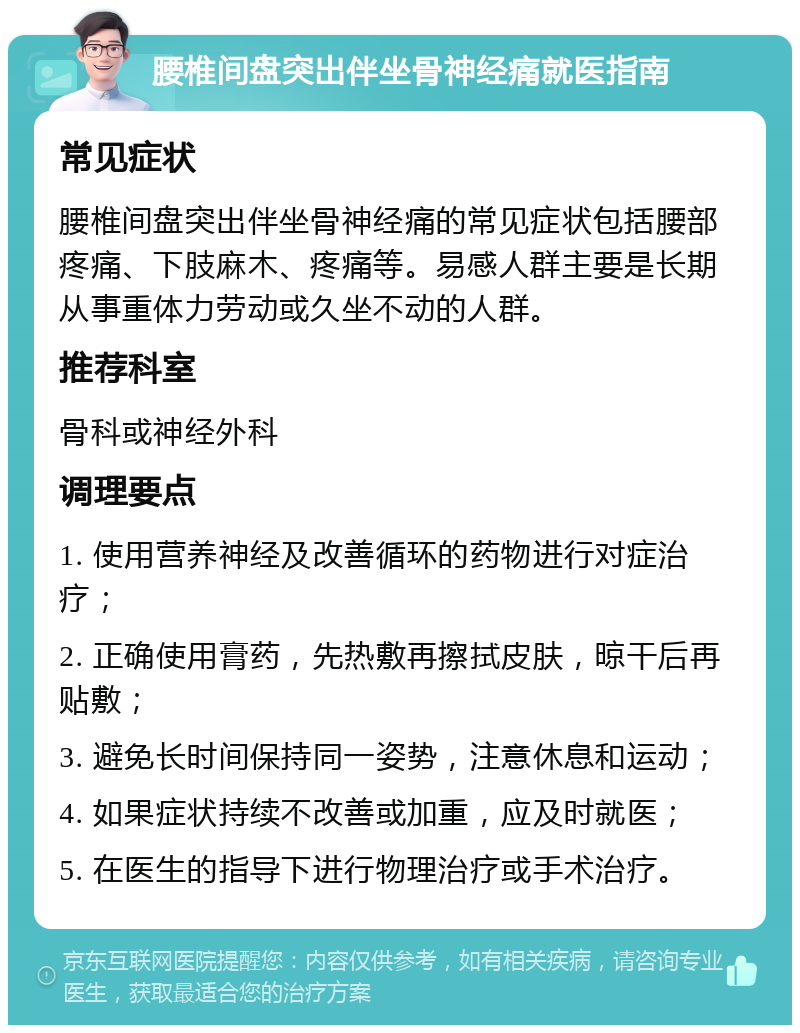 腰椎间盘突出伴坐骨神经痛就医指南 常见症状 腰椎间盘突出伴坐骨神经痛的常见症状包括腰部疼痛、下肢麻木、疼痛等。易感人群主要是长期从事重体力劳动或久坐不动的人群。 推荐科室 骨科或神经外科 调理要点 1. 使用营养神经及改善循环的药物进行对症治疗； 2. 正确使用膏药，先热敷再擦拭皮肤，晾干后再贴敷； 3. 避免长时间保持同一姿势，注意休息和运动； 4. 如果症状持续不改善或加重，应及时就医； 5. 在医生的指导下进行物理治疗或手术治疗。