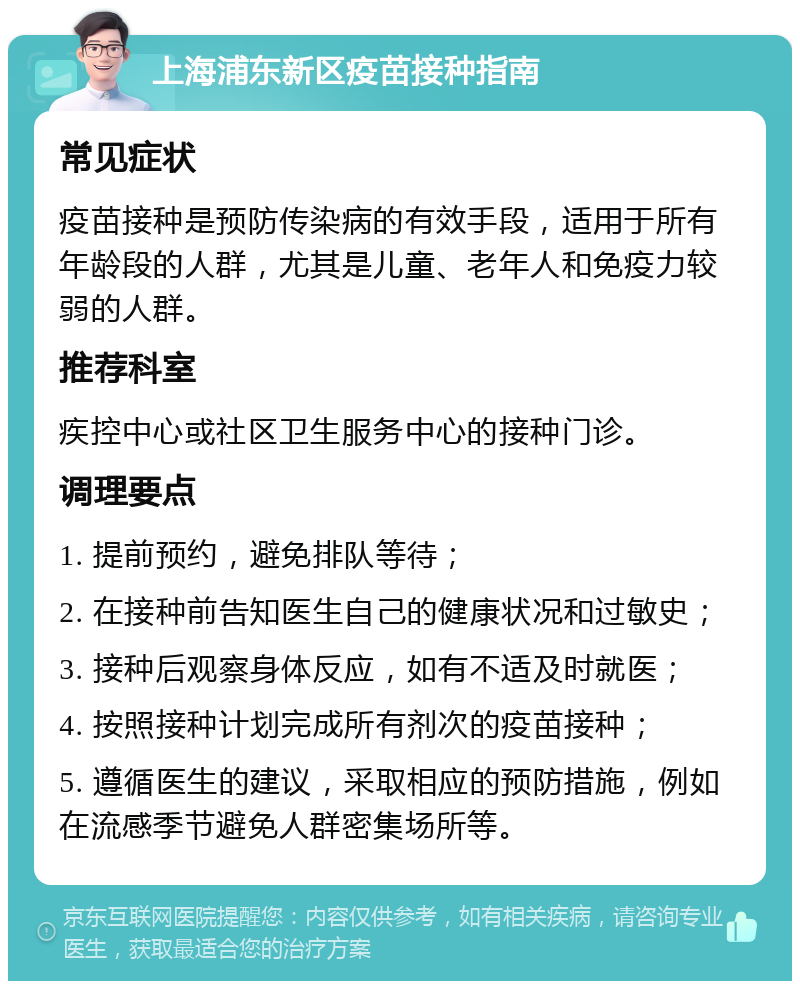 上海浦东新区疫苗接种指南 常见症状 疫苗接种是预防传染病的有效手段，适用于所有年龄段的人群，尤其是儿童、老年人和免疫力较弱的人群。 推荐科室 疾控中心或社区卫生服务中心的接种门诊。 调理要点 1. 提前预约，避免排队等待； 2. 在接种前告知医生自己的健康状况和过敏史； 3. 接种后观察身体反应，如有不适及时就医； 4. 按照接种计划完成所有剂次的疫苗接种； 5. 遵循医生的建议，采取相应的预防措施，例如在流感季节避免人群密集场所等。