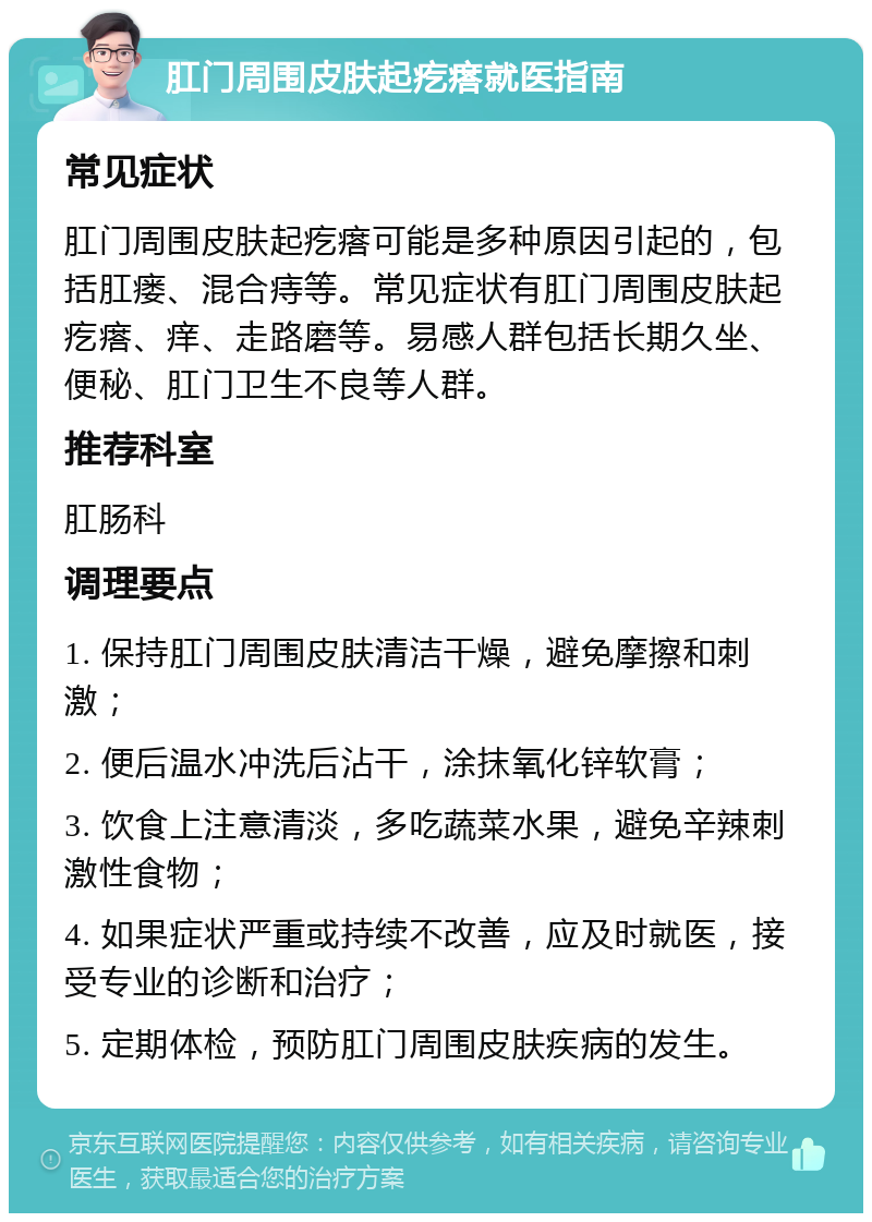 肛门周围皮肤起疙瘩就医指南 常见症状 肛门周围皮肤起疙瘩可能是多种原因引起的，包括肛瘘、混合痔等。常见症状有肛门周围皮肤起疙瘩、痒、走路磨等。易感人群包括长期久坐、便秘、肛门卫生不良等人群。 推荐科室 肛肠科 调理要点 1. 保持肛门周围皮肤清洁干燥，避免摩擦和刺激； 2. 便后温水冲洗后沾干，涂抹氧化锌软膏； 3. 饮食上注意清淡，多吃蔬菜水果，避免辛辣刺激性食物； 4. 如果症状严重或持续不改善，应及时就医，接受专业的诊断和治疗； 5. 定期体检，预防肛门周围皮肤疾病的发生。