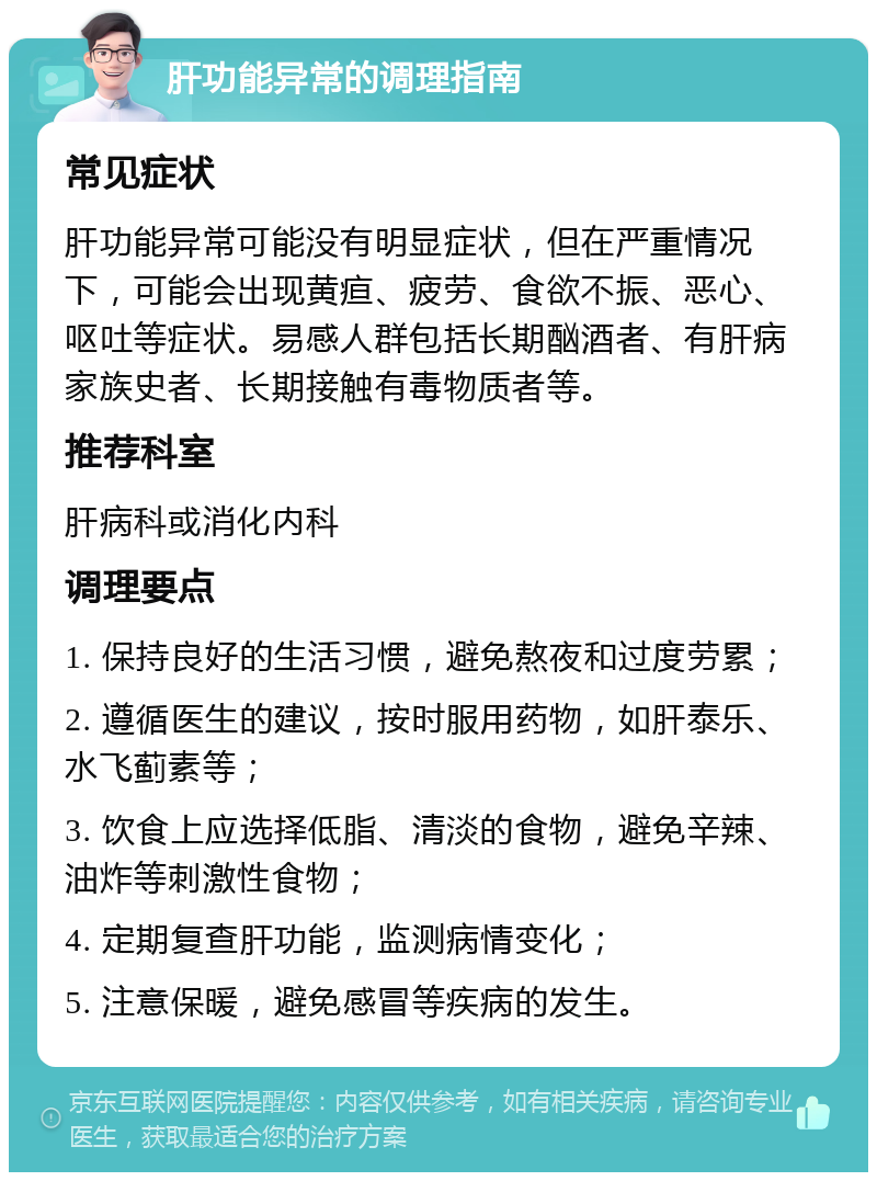 肝功能异常的调理指南 常见症状 肝功能异常可能没有明显症状，但在严重情况下，可能会出现黄疸、疲劳、食欲不振、恶心、呕吐等症状。易感人群包括长期酗酒者、有肝病家族史者、长期接触有毒物质者等。 推荐科室 肝病科或消化内科 调理要点 1. 保持良好的生活习惯，避免熬夜和过度劳累； 2. 遵循医生的建议，按时服用药物，如肝泰乐、水飞蓟素等； 3. 饮食上应选择低脂、清淡的食物，避免辛辣、油炸等刺激性食物； 4. 定期复查肝功能，监测病情变化； 5. 注意保暖，避免感冒等疾病的发生。