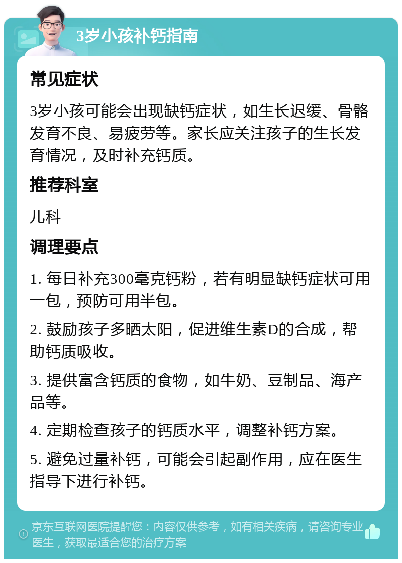 3岁小孩补钙指南 常见症状 3岁小孩可能会出现缺钙症状，如生长迟缓、骨骼发育不良、易疲劳等。家长应关注孩子的生长发育情况，及时补充钙质。 推荐科室 儿科 调理要点 1. 每日补充300毫克钙粉，若有明显缺钙症状可用一包，预防可用半包。 2. 鼓励孩子多晒太阳，促进维生素D的合成，帮助钙质吸收。 3. 提供富含钙质的食物，如牛奶、豆制品、海产品等。 4. 定期检查孩子的钙质水平，调整补钙方案。 5. 避免过量补钙，可能会引起副作用，应在医生指导下进行补钙。