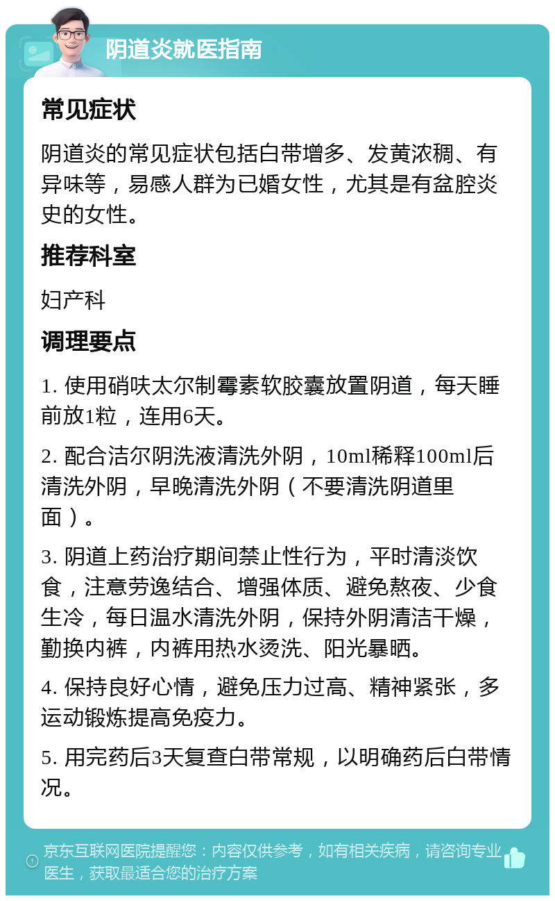 阴道炎就医指南 常见症状 阴道炎的常见症状包括白带增多、发黄浓稠、有异味等，易感人群为已婚女性，尤其是有盆腔炎史的女性。 推荐科室 妇产科 调理要点 1. 使用硝呋太尔制霉素软胶囊放置阴道，每天睡前放1粒，连用6天。 2. 配合洁尔阴洗液清洗外阴，10ml稀释100ml后清洗外阴，早晚清洗外阴（不要清洗阴道里面）。 3. 阴道上药治疗期间禁止性行为，平时清淡饮食，注意劳逸结合、增强体质、避免熬夜、少食生冷，每日温水清洗外阴，保持外阴清洁干燥，勤换内裤，内裤用热水烫洗、阳光暴晒。 4. 保持良好心情，避免压力过高、精神紧张，多运动锻炼提高免疫力。 5. 用完药后3天复查白带常规，以明确药后白带情况。