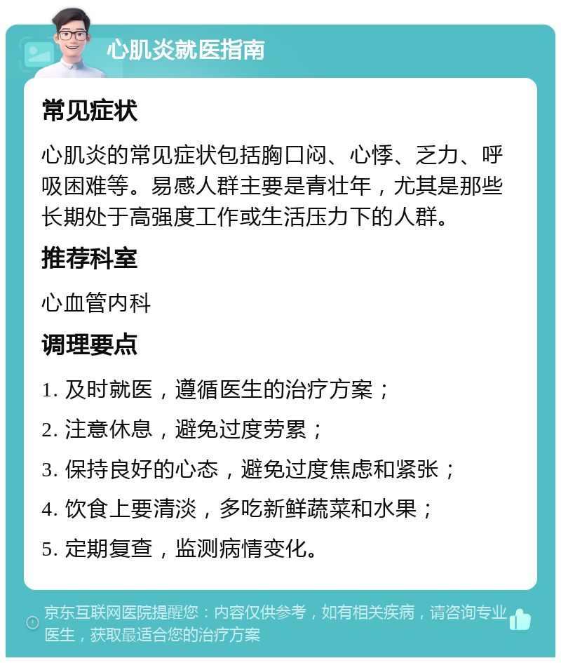 心肌炎就医指南 常见症状 心肌炎的常见症状包括胸口闷、心悸、乏力、呼吸困难等。易感人群主要是青壮年，尤其是那些长期处于高强度工作或生活压力下的人群。 推荐科室 心血管内科 调理要点 1. 及时就医，遵循医生的治疗方案； 2. 注意休息，避免过度劳累； 3. 保持良好的心态，避免过度焦虑和紧张； 4. 饮食上要清淡，多吃新鲜蔬菜和水果； 5. 定期复查，监测病情变化。