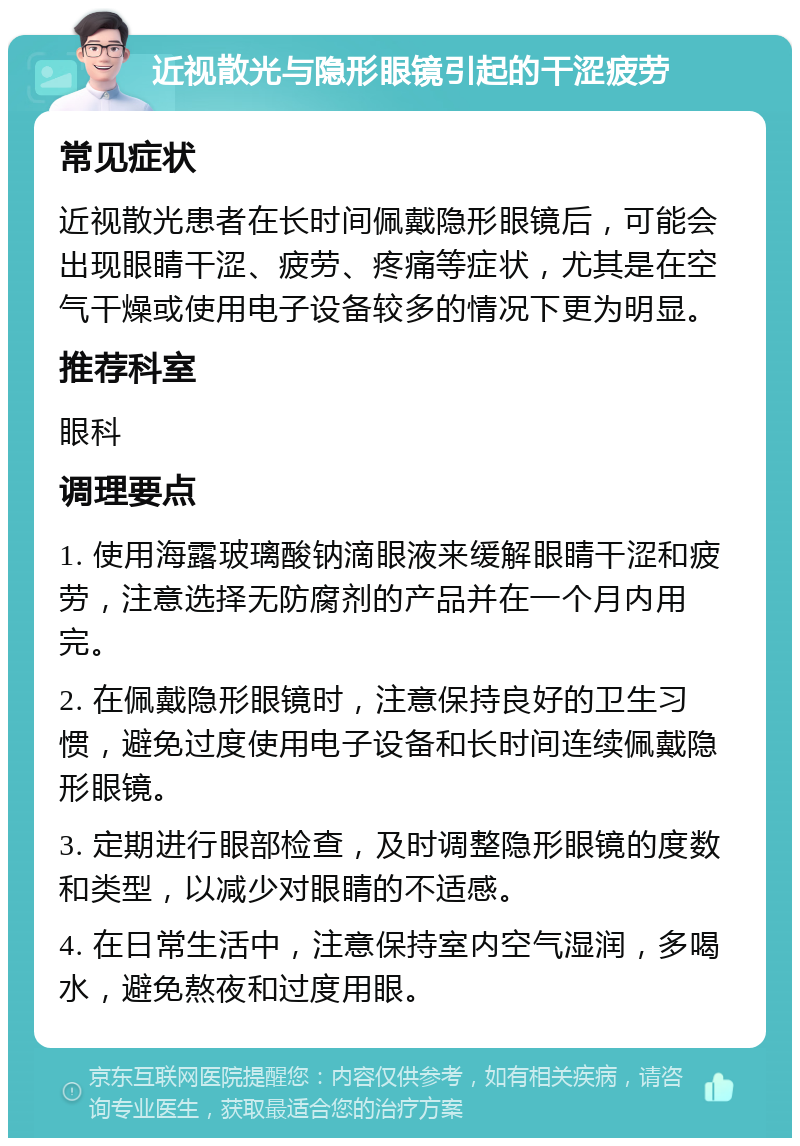 近视散光与隐形眼镜引起的干涩疲劳 常见症状 近视散光患者在长时间佩戴隐形眼镜后，可能会出现眼睛干涩、疲劳、疼痛等症状，尤其是在空气干燥或使用电子设备较多的情况下更为明显。 推荐科室 眼科 调理要点 1. 使用海露玻璃酸钠滴眼液来缓解眼睛干涩和疲劳，注意选择无防腐剂的产品并在一个月内用完。 2. 在佩戴隐形眼镜时，注意保持良好的卫生习惯，避免过度使用电子设备和长时间连续佩戴隐形眼镜。 3. 定期进行眼部检查，及时调整隐形眼镜的度数和类型，以减少对眼睛的不适感。 4. 在日常生活中，注意保持室内空气湿润，多喝水，避免熬夜和过度用眼。