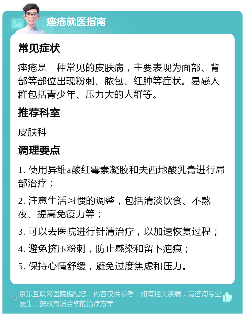 痤疮就医指南 常见症状 痤疮是一种常见的皮肤病，主要表现为面部、背部等部位出现粉刺、脓包、红肿等症状。易感人群包括青少年、压力大的人群等。 推荐科室 皮肤科 调理要点 1. 使用异维a酸红霉素凝胶和夫西地酸乳膏进行局部治疗； 2. 注意生活习惯的调整，包括清淡饮食、不熬夜、提高免疫力等； 3. 可以去医院进行针清治疗，以加速恢复过程； 4. 避免挤压粉刺，防止感染和留下疤痕； 5. 保持心情舒缓，避免过度焦虑和压力。