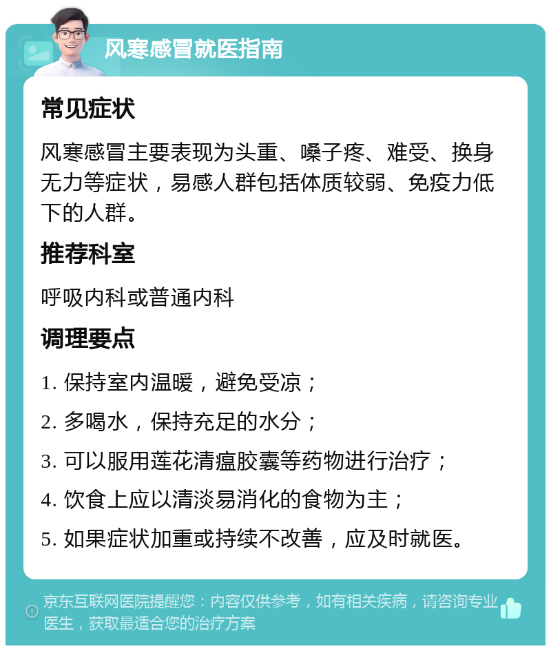 风寒感冒就医指南 常见症状 风寒感冒主要表现为头重、嗓子疼、难受、换身无力等症状，易感人群包括体质较弱、免疫力低下的人群。 推荐科室 呼吸内科或普通内科 调理要点 1. 保持室内温暖，避免受凉； 2. 多喝水，保持充足的水分； 3. 可以服用莲花清瘟胶囊等药物进行治疗； 4. 饮食上应以清淡易消化的食物为主； 5. 如果症状加重或持续不改善，应及时就医。