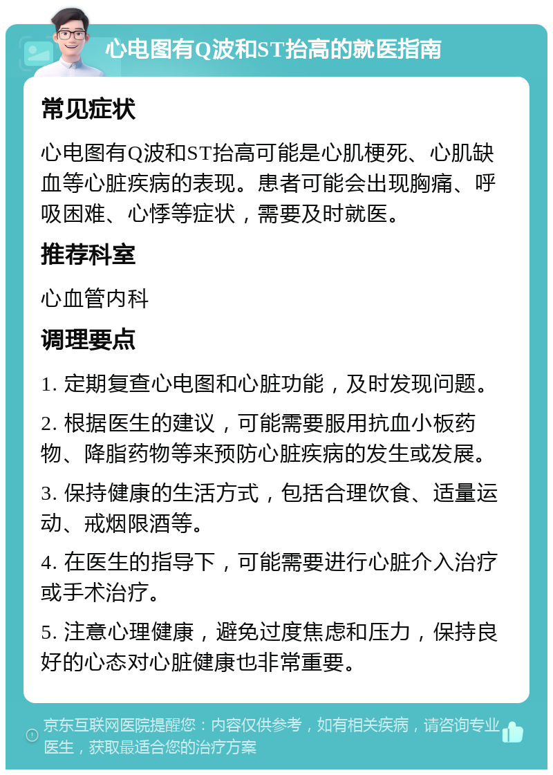 心电图有Q波和ST抬高的就医指南 常见症状 心电图有Q波和ST抬高可能是心肌梗死、心肌缺血等心脏疾病的表现。患者可能会出现胸痛、呼吸困难、心悸等症状，需要及时就医。 推荐科室 心血管内科 调理要点 1. 定期复查心电图和心脏功能，及时发现问题。 2. 根据医生的建议，可能需要服用抗血小板药物、降脂药物等来预防心脏疾病的发生或发展。 3. 保持健康的生活方式，包括合理饮食、适量运动、戒烟限酒等。 4. 在医生的指导下，可能需要进行心脏介入治疗或手术治疗。 5. 注意心理健康，避免过度焦虑和压力，保持良好的心态对心脏健康也非常重要。