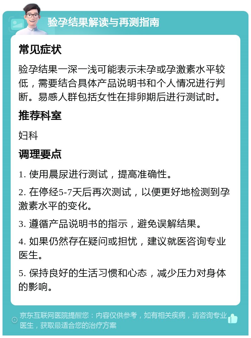 验孕结果解读与再测指南 常见症状 验孕结果一深一浅可能表示未孕或孕激素水平较低，需要结合具体产品说明书和个人情况进行判断。易感人群包括女性在排卵期后进行测试时。 推荐科室 妇科 调理要点 1. 使用晨尿进行测试，提高准确性。 2. 在停经5-7天后再次测试，以便更好地检测到孕激素水平的变化。 3. 遵循产品说明书的指示，避免误解结果。 4. 如果仍然存在疑问或担忧，建议就医咨询专业医生。 5. 保持良好的生活习惯和心态，减少压力对身体的影响。