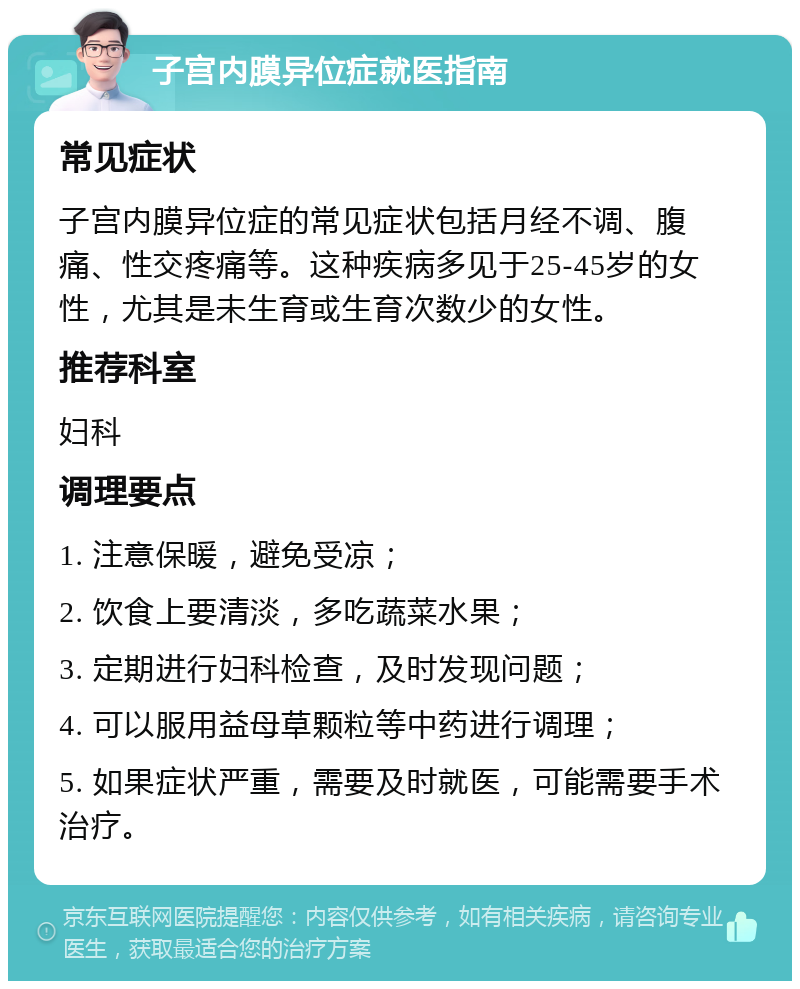 子宫内膜异位症就医指南 常见症状 子宫内膜异位症的常见症状包括月经不调、腹痛、性交疼痛等。这种疾病多见于25-45岁的女性，尤其是未生育或生育次数少的女性。 推荐科室 妇科 调理要点 1. 注意保暖，避免受凉； 2. 饮食上要清淡，多吃蔬菜水果； 3. 定期进行妇科检查，及时发现问题； 4. 可以服用益母草颗粒等中药进行调理； 5. 如果症状严重，需要及时就医，可能需要手术治疗。