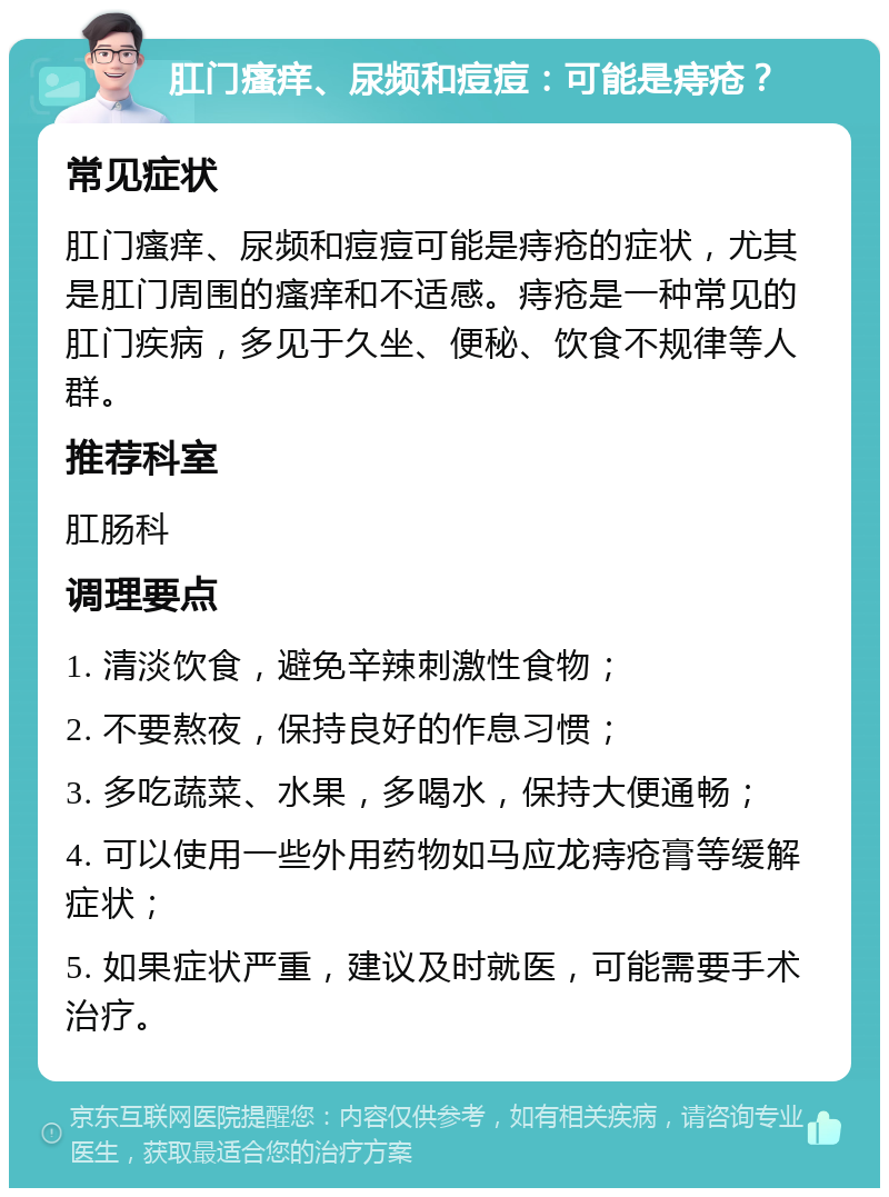 肛门瘙痒、尿频和痘痘：可能是痔疮？ 常见症状 肛门瘙痒、尿频和痘痘可能是痔疮的症状，尤其是肛门周围的瘙痒和不适感。痔疮是一种常见的肛门疾病，多见于久坐、便秘、饮食不规律等人群。 推荐科室 肛肠科 调理要点 1. 清淡饮食，避免辛辣刺激性食物； 2. 不要熬夜，保持良好的作息习惯； 3. 多吃蔬菜、水果，多喝水，保持大便通畅； 4. 可以使用一些外用药物如马应龙痔疮膏等缓解症状； 5. 如果症状严重，建议及时就医，可能需要手术治疗。