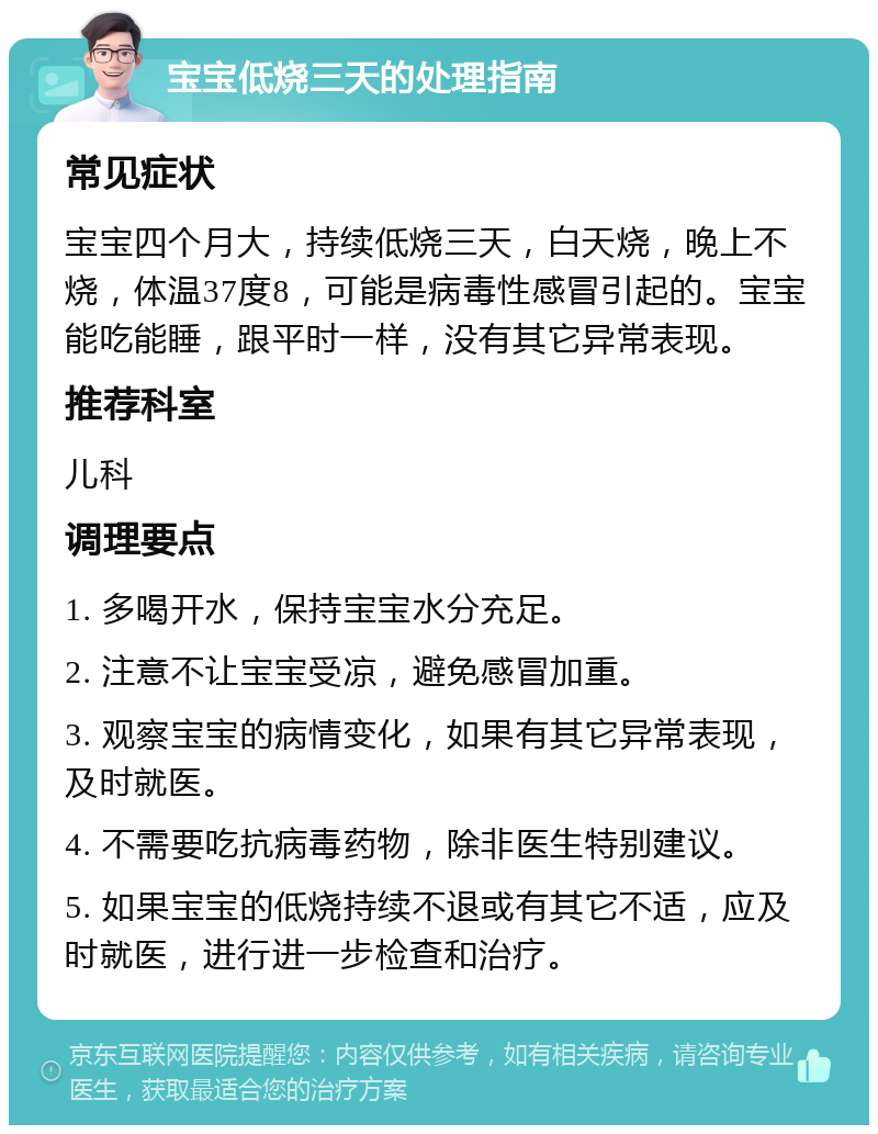 宝宝低烧三天的处理指南 常见症状 宝宝四个月大，持续低烧三天，白天烧，晚上不烧，体温37度8，可能是病毒性感冒引起的。宝宝能吃能睡，跟平时一样，没有其它异常表现。 推荐科室 儿科 调理要点 1. 多喝开水，保持宝宝水分充足。 2. 注意不让宝宝受凉，避免感冒加重。 3. 观察宝宝的病情变化，如果有其它异常表现，及时就医。 4. 不需要吃抗病毒药物，除非医生特别建议。 5. 如果宝宝的低烧持续不退或有其它不适，应及时就医，进行进一步检查和治疗。