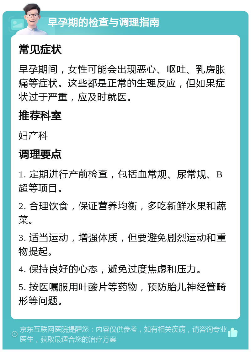 早孕期的检查与调理指南 常见症状 早孕期间，女性可能会出现恶心、呕吐、乳房胀痛等症状。这些都是正常的生理反应，但如果症状过于严重，应及时就医。 推荐科室 妇产科 调理要点 1. 定期进行产前检查，包括血常规、尿常规、B超等项目。 2. 合理饮食，保证营养均衡，多吃新鲜水果和蔬菜。 3. 适当运动，增强体质，但要避免剧烈运动和重物提起。 4. 保持良好的心态，避免过度焦虑和压力。 5. 按医嘱服用叶酸片等药物，预防胎儿神经管畸形等问题。