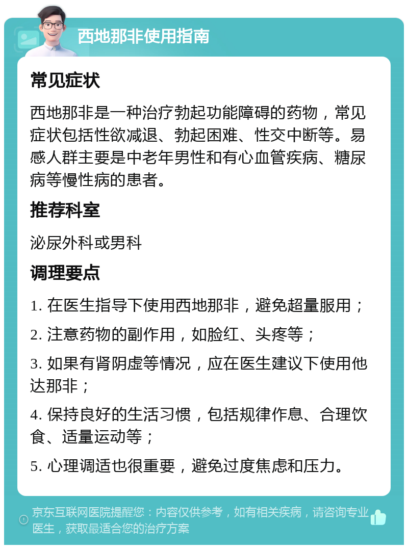 西地那非使用指南 常见症状 西地那非是一种治疗勃起功能障碍的药物，常见症状包括性欲减退、勃起困难、性交中断等。易感人群主要是中老年男性和有心血管疾病、糖尿病等慢性病的患者。 推荐科室 泌尿外科或男科 调理要点 1. 在医生指导下使用西地那非，避免超量服用； 2. 注意药物的副作用，如脸红、头疼等； 3. 如果有肾阴虚等情况，应在医生建议下使用他达那非； 4. 保持良好的生活习惯，包括规律作息、合理饮食、适量运动等； 5. 心理调适也很重要，避免过度焦虑和压力。