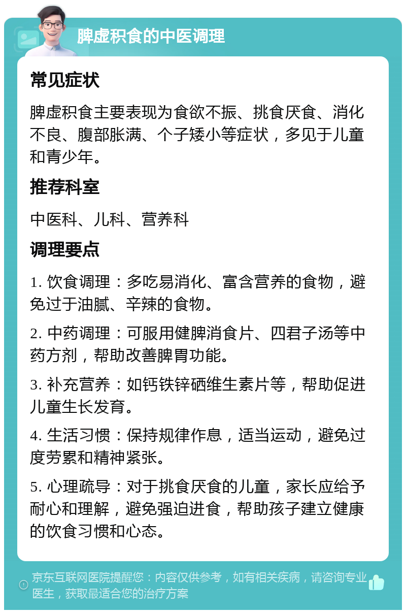 脾虚积食的中医调理 常见症状 脾虚积食主要表现为食欲不振、挑食厌食、消化不良、腹部胀满、个子矮小等症状，多见于儿童和青少年。 推荐科室 中医科、儿科、营养科 调理要点 1. 饮食调理：多吃易消化、富含营养的食物，避免过于油腻、辛辣的食物。 2. 中药调理：可服用健脾消食片、四君子汤等中药方剂，帮助改善脾胃功能。 3. 补充营养：如钙铁锌硒维生素片等，帮助促进儿童生长发育。 4. 生活习惯：保持规律作息，适当运动，避免过度劳累和精神紧张。 5. 心理疏导：对于挑食厌食的儿童，家长应给予耐心和理解，避免强迫进食，帮助孩子建立健康的饮食习惯和心态。