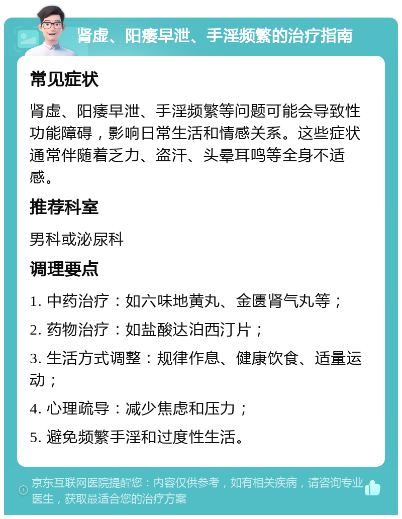 肾虚、阳痿早泄、手淫频繁的治疗指南 常见症状 肾虚、阳痿早泄、手淫频繁等问题可能会导致性功能障碍，影响日常生活和情感关系。这些症状通常伴随着乏力、盗汗、头晕耳鸣等全身不适感。 推荐科室 男科或泌尿科 调理要点 1. 中药治疗：如六味地黄丸、金匮肾气丸等； 2. 药物治疗：如盐酸达泊西汀片； 3. 生活方式调整：规律作息、健康饮食、适量运动； 4. 心理疏导：减少焦虑和压力； 5. 避免频繁手淫和过度性生活。