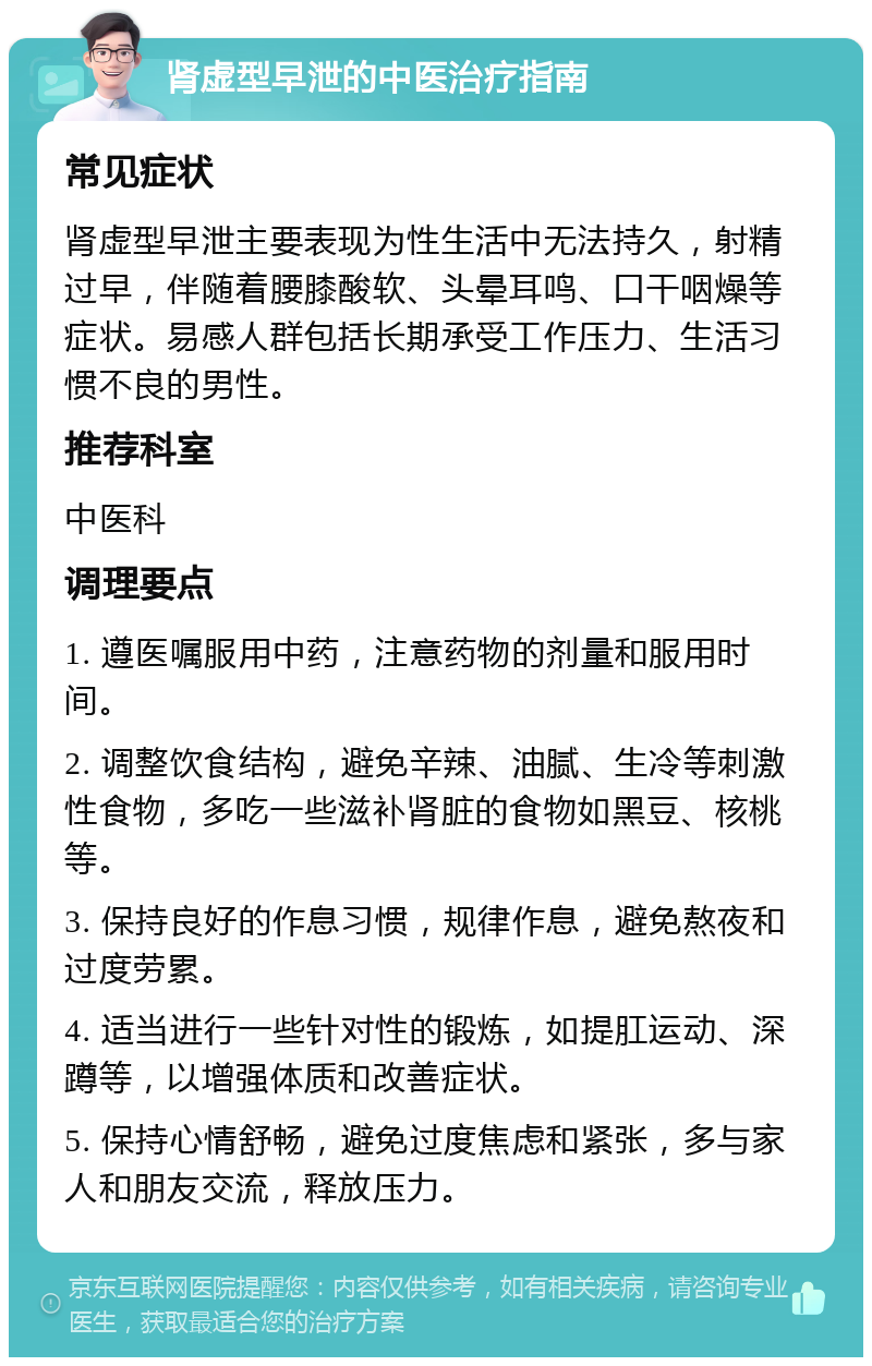 肾虚型早泄的中医治疗指南 常见症状 肾虚型早泄主要表现为性生活中无法持久，射精过早，伴随着腰膝酸软、头晕耳鸣、口干咽燥等症状。易感人群包括长期承受工作压力、生活习惯不良的男性。 推荐科室 中医科 调理要点 1. 遵医嘱服用中药，注意药物的剂量和服用时间。 2. 调整饮食结构，避免辛辣、油腻、生冷等刺激性食物，多吃一些滋补肾脏的食物如黑豆、核桃等。 3. 保持良好的作息习惯，规律作息，避免熬夜和过度劳累。 4. 适当进行一些针对性的锻炼，如提肛运动、深蹲等，以增强体质和改善症状。 5. 保持心情舒畅，避免过度焦虑和紧张，多与家人和朋友交流，释放压力。