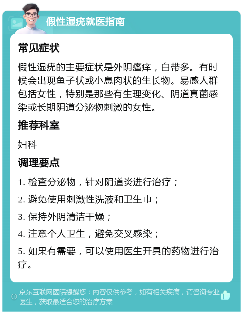 假性湿疣就医指南 常见症状 假性湿疣的主要症状是外阴瘙痒，白带多。有时候会出现鱼子状或小息肉状的生长物。易感人群包括女性，特别是那些有生理变化、阴道真菌感染或长期阴道分泌物刺激的女性。 推荐科室 妇科 调理要点 1. 检查分泌物，针对阴道炎进行治疗； 2. 避免使用刺激性洗液和卫生巾； 3. 保持外阴清洁干燥； 4. 注意个人卫生，避免交叉感染； 5. 如果有需要，可以使用医生开具的药物进行治疗。