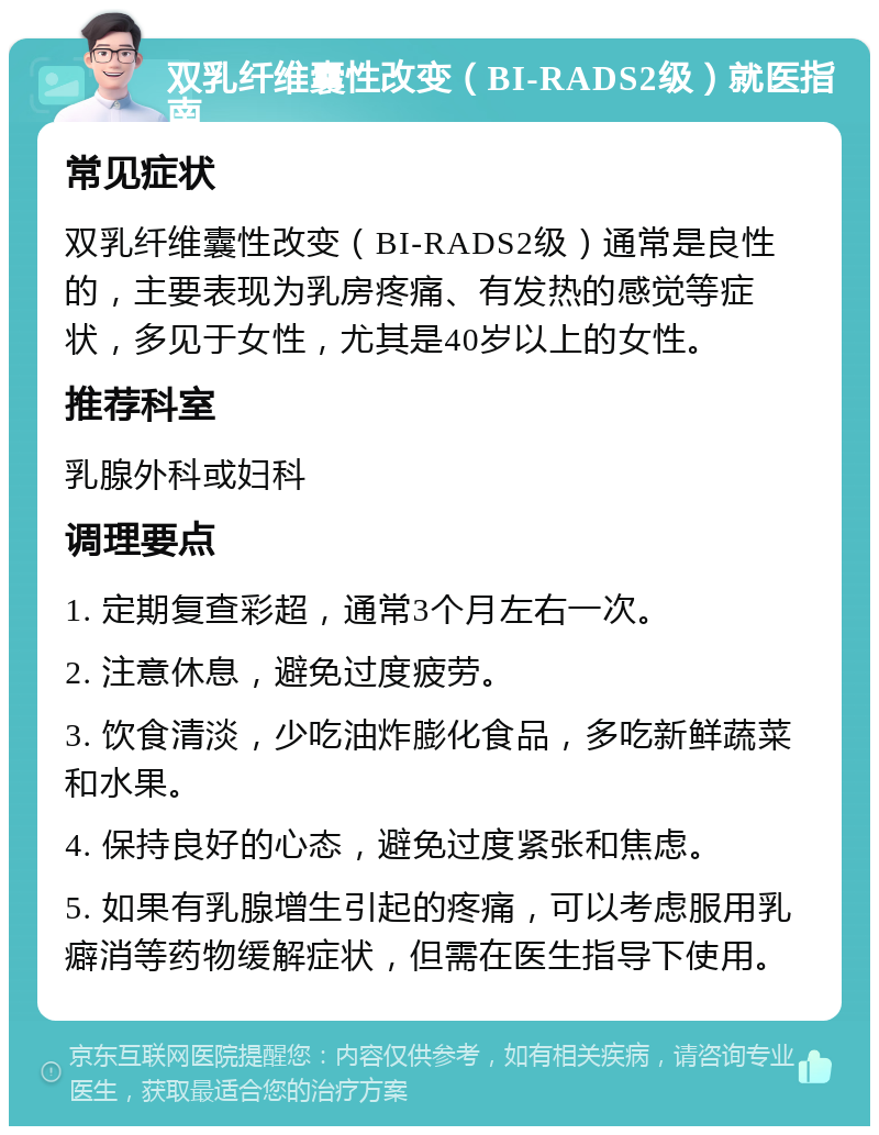 双乳纤维囊性改变（BI-RADS2级）就医指南 常见症状 双乳纤维囊性改变（BI-RADS2级）通常是良性的，主要表现为乳房疼痛、有发热的感觉等症状，多见于女性，尤其是40岁以上的女性。 推荐科室 乳腺外科或妇科 调理要点 1. 定期复查彩超，通常3个月左右一次。 2. 注意休息，避免过度疲劳。 3. 饮食清淡，少吃油炸膨化食品，多吃新鲜蔬菜和水果。 4. 保持良好的心态，避免过度紧张和焦虑。 5. 如果有乳腺增生引起的疼痛，可以考虑服用乳癖消等药物缓解症状，但需在医生指导下使用。