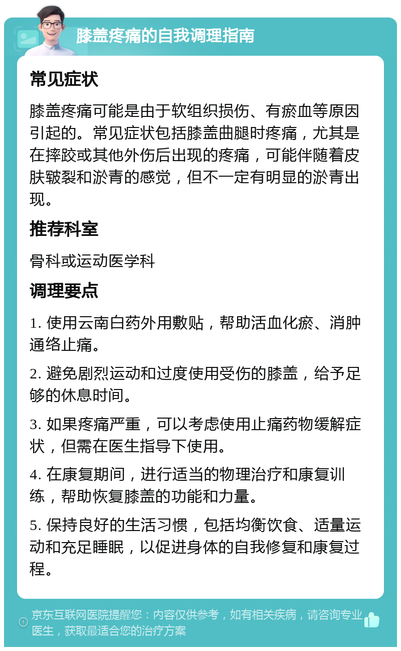 膝盖疼痛的自我调理指南 常见症状 膝盖疼痛可能是由于软组织损伤、有瘀血等原因引起的。常见症状包括膝盖曲腿时疼痛，尤其是在摔跤或其他外伤后出现的疼痛，可能伴随着皮肤皲裂和淤青的感觉，但不一定有明显的淤青出现。 推荐科室 骨科或运动医学科 调理要点 1. 使用云南白药外用敷贴，帮助活血化瘀、消肿通络止痛。 2. 避免剧烈运动和过度使用受伤的膝盖，给予足够的休息时间。 3. 如果疼痛严重，可以考虑使用止痛药物缓解症状，但需在医生指导下使用。 4. 在康复期间，进行适当的物理治疗和康复训练，帮助恢复膝盖的功能和力量。 5. 保持良好的生活习惯，包括均衡饮食、适量运动和充足睡眠，以促进身体的自我修复和康复过程。