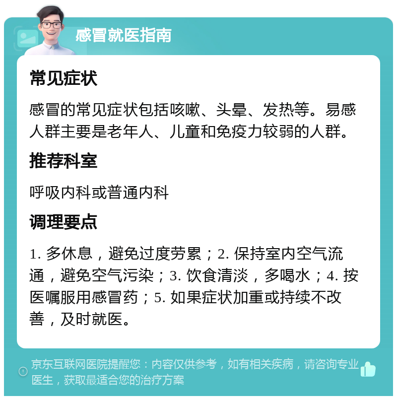 感冒就医指南 常见症状 感冒的常见症状包括咳嗽、头晕、发热等。易感人群主要是老年人、儿童和免疫力较弱的人群。 推荐科室 呼吸内科或普通内科 调理要点 1. 多休息，避免过度劳累；2. 保持室内空气流通，避免空气污染；3. 饮食清淡，多喝水；4. 按医嘱服用感冒药；5. 如果症状加重或持续不改善，及时就医。