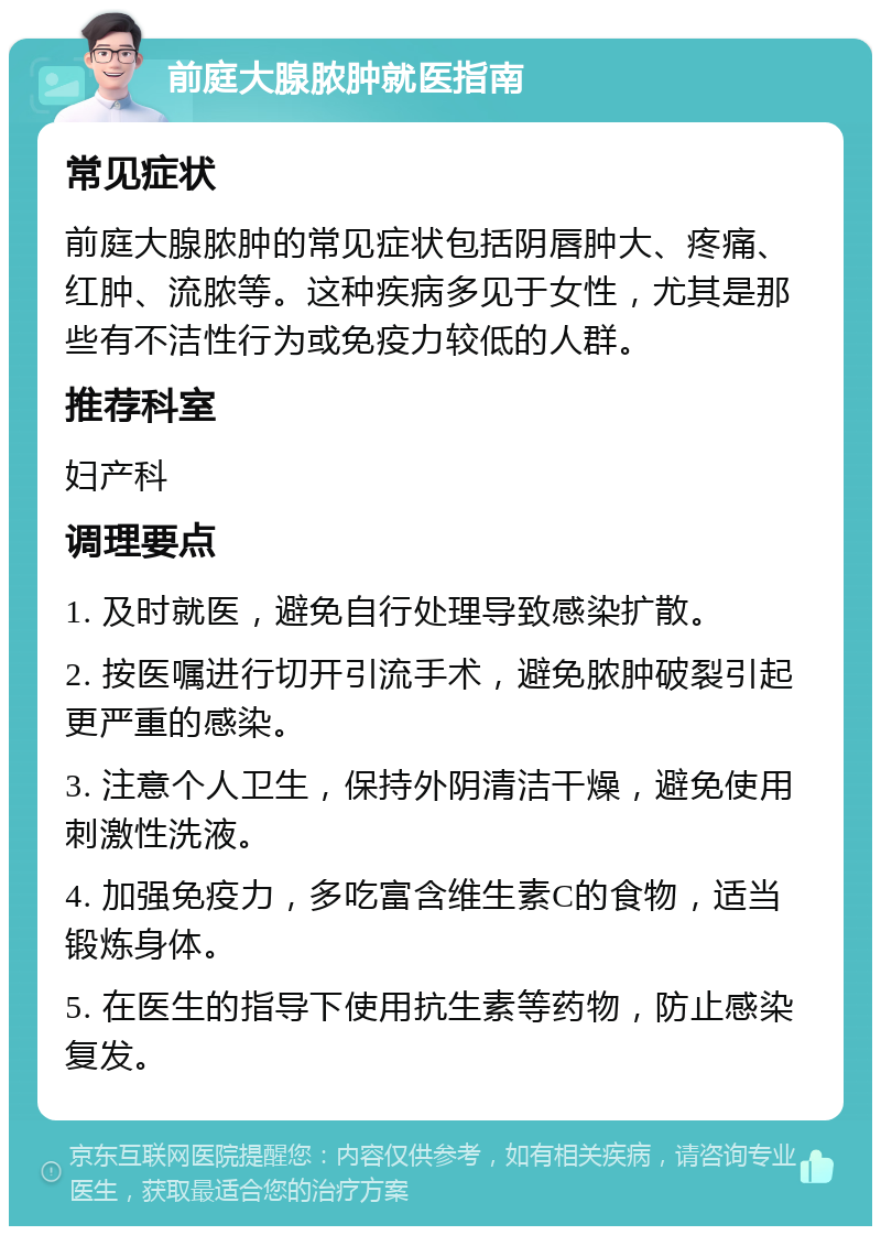 前庭大腺脓肿就医指南 常见症状 前庭大腺脓肿的常见症状包括阴唇肿大、疼痛、红肿、流脓等。这种疾病多见于女性，尤其是那些有不洁性行为或免疫力较低的人群。 推荐科室 妇产科 调理要点 1. 及时就医，避免自行处理导致感染扩散。 2. 按医嘱进行切开引流手术，避免脓肿破裂引起更严重的感染。 3. 注意个人卫生，保持外阴清洁干燥，避免使用刺激性洗液。 4. 加强免疫力，多吃富含维生素C的食物，适当锻炼身体。 5. 在医生的指导下使用抗生素等药物，防止感染复发。