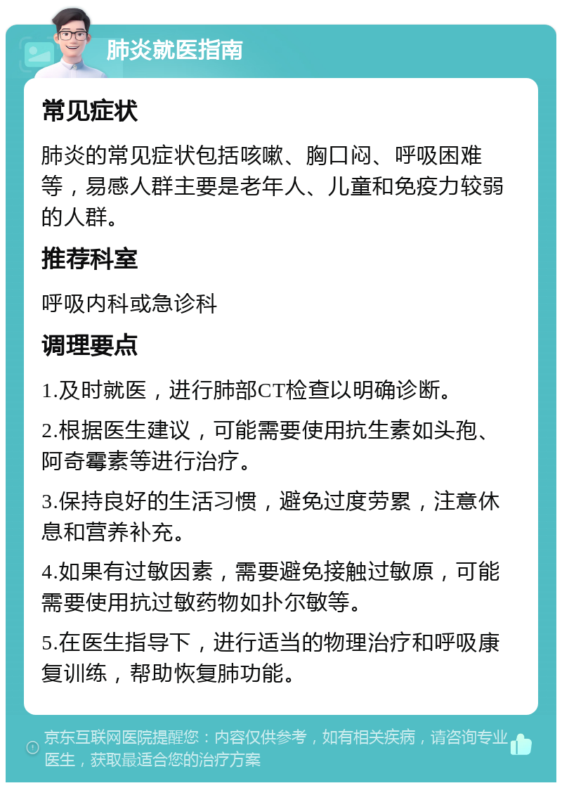 肺炎就医指南 常见症状 肺炎的常见症状包括咳嗽、胸口闷、呼吸困难等，易感人群主要是老年人、儿童和免疫力较弱的人群。 推荐科室 呼吸内科或急诊科 调理要点 1.及时就医，进行肺部CT检查以明确诊断。 2.根据医生建议，可能需要使用抗生素如头孢、阿奇霉素等进行治疗。 3.保持良好的生活习惯，避免过度劳累，注意休息和营养补充。 4.如果有过敏因素，需要避免接触过敏原，可能需要使用抗过敏药物如扑尔敏等。 5.在医生指导下，进行适当的物理治疗和呼吸康复训练，帮助恢复肺功能。