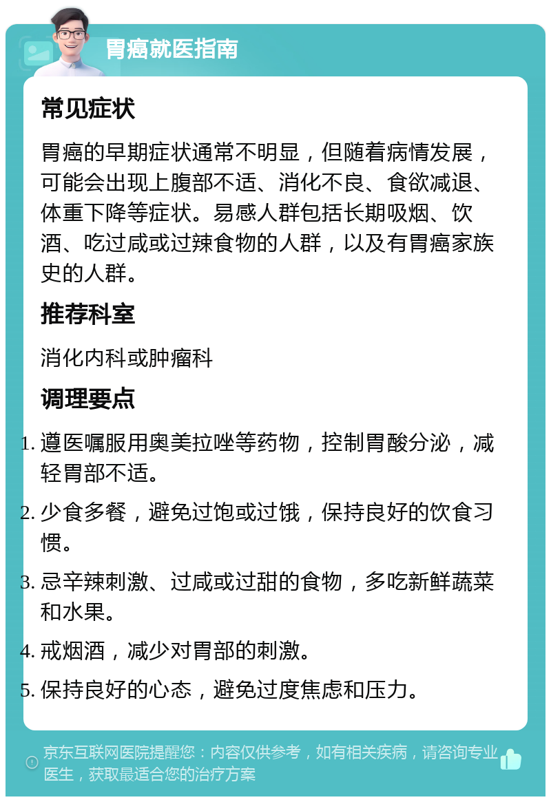 胃癌就医指南 常见症状 胃癌的早期症状通常不明显，但随着病情发展，可能会出现上腹部不适、消化不良、食欲减退、体重下降等症状。易感人群包括长期吸烟、饮酒、吃过咸或过辣食物的人群，以及有胃癌家族史的人群。 推荐科室 消化内科或肿瘤科 调理要点 遵医嘱服用奥美拉唑等药物，控制胃酸分泌，减轻胃部不适。 少食多餐，避免过饱或过饿，保持良好的饮食习惯。 忌辛辣刺激、过咸或过甜的食物，多吃新鲜蔬菜和水果。 戒烟酒，减少对胃部的刺激。 保持良好的心态，避免过度焦虑和压力。