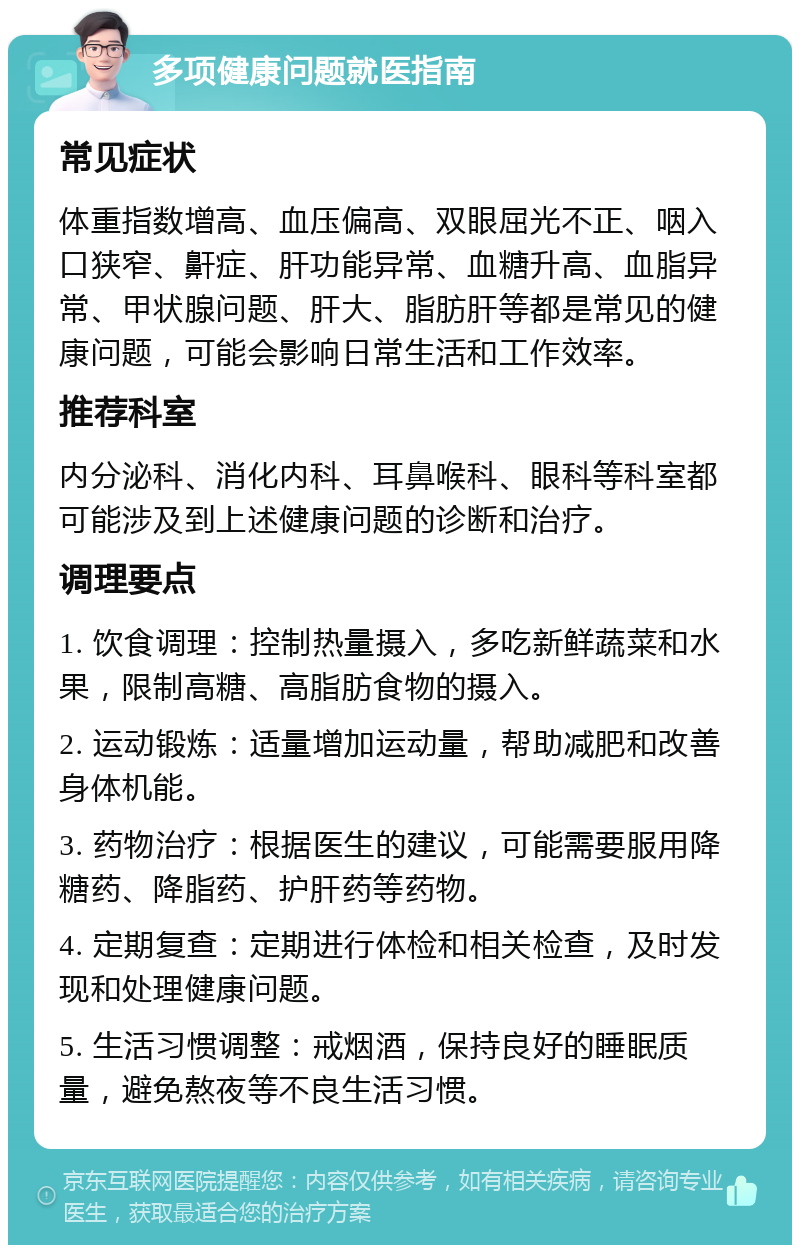 多项健康问题就医指南 常见症状 体重指数增高、血压偏高、双眼屈光不正、咽入口狭窄、鼾症、肝功能异常、血糖升高、血脂异常、甲状腺问题、肝大、脂肪肝等都是常见的健康问题，可能会影响日常生活和工作效率。 推荐科室 内分泌科、消化内科、耳鼻喉科、眼科等科室都可能涉及到上述健康问题的诊断和治疗。 调理要点 1. 饮食调理：控制热量摄入，多吃新鲜蔬菜和水果，限制高糖、高脂肪食物的摄入。 2. 运动锻炼：适量增加运动量，帮助减肥和改善身体机能。 3. 药物治疗：根据医生的建议，可能需要服用降糖药、降脂药、护肝药等药物。 4. 定期复查：定期进行体检和相关检查，及时发现和处理健康问题。 5. 生活习惯调整：戒烟酒，保持良好的睡眠质量，避免熬夜等不良生活习惯。