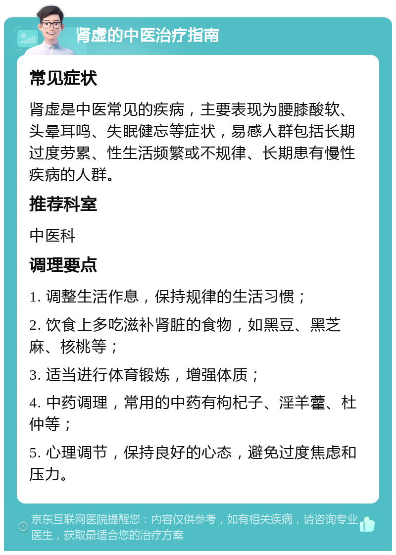 肾虚的中医治疗指南 常见症状 肾虚是中医常见的疾病，主要表现为腰膝酸软、头晕耳鸣、失眠健忘等症状，易感人群包括长期过度劳累、性生活频繁或不规律、长期患有慢性疾病的人群。 推荐科室 中医科 调理要点 1. 调整生活作息，保持规律的生活习惯； 2. 饮食上多吃滋补肾脏的食物，如黑豆、黑芝麻、核桃等； 3. 适当进行体育锻炼，增强体质； 4. 中药调理，常用的中药有枸杞子、淫羊藿、杜仲等； 5. 心理调节，保持良好的心态，避免过度焦虑和压力。