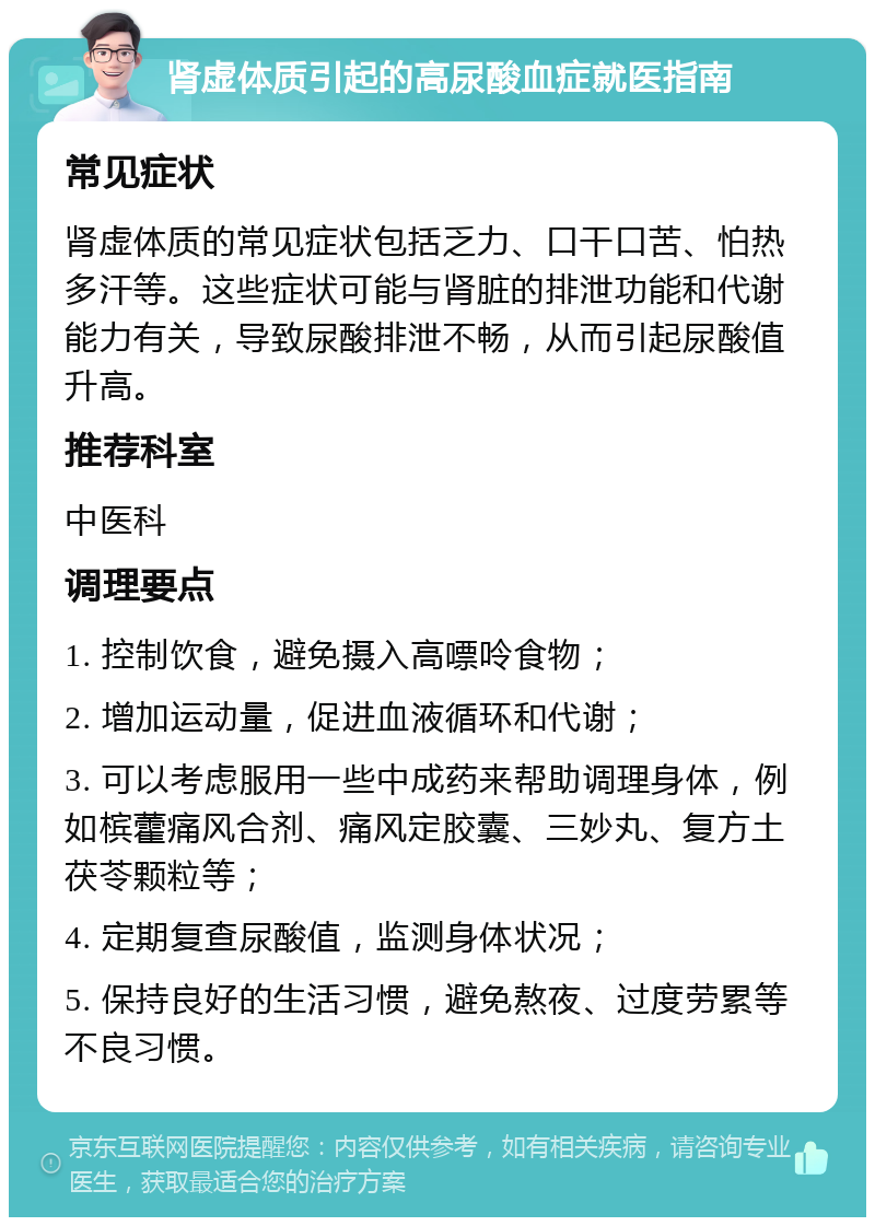 肾虚体质引起的高尿酸血症就医指南 常见症状 肾虚体质的常见症状包括乏力、口干口苦、怕热多汗等。这些症状可能与肾脏的排泄功能和代谢能力有关，导致尿酸排泄不畅，从而引起尿酸值升高。 推荐科室 中医科 调理要点 1. 控制饮食，避免摄入高嘌呤食物； 2. 增加运动量，促进血液循环和代谢； 3. 可以考虑服用一些中成药来帮助调理身体，例如槟藿痛风合剂、痛风定胶囊、三妙丸、复方土茯苓颗粒等； 4. 定期复查尿酸值，监测身体状况； 5. 保持良好的生活习惯，避免熬夜、过度劳累等不良习惯。