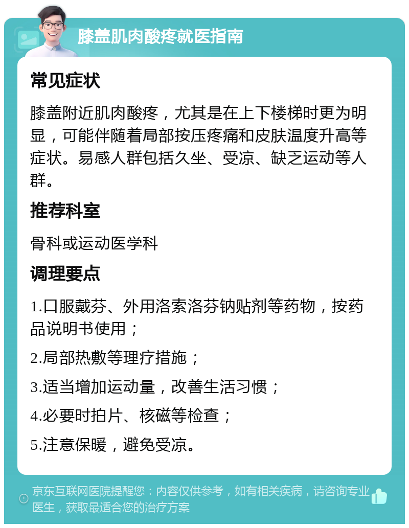 膝盖肌肉酸疼就医指南 常见症状 膝盖附近肌肉酸疼，尤其是在上下楼梯时更为明显，可能伴随着局部按压疼痛和皮肤温度升高等症状。易感人群包括久坐、受凉、缺乏运动等人群。 推荐科室 骨科或运动医学科 调理要点 1.口服戴芬、外用洛索洛芬钠贴剂等药物，按药品说明书使用； 2.局部热敷等理疗措施； 3.适当增加运动量，改善生活习惯； 4.必要时拍片、核磁等检查； 5.注意保暖，避免受凉。