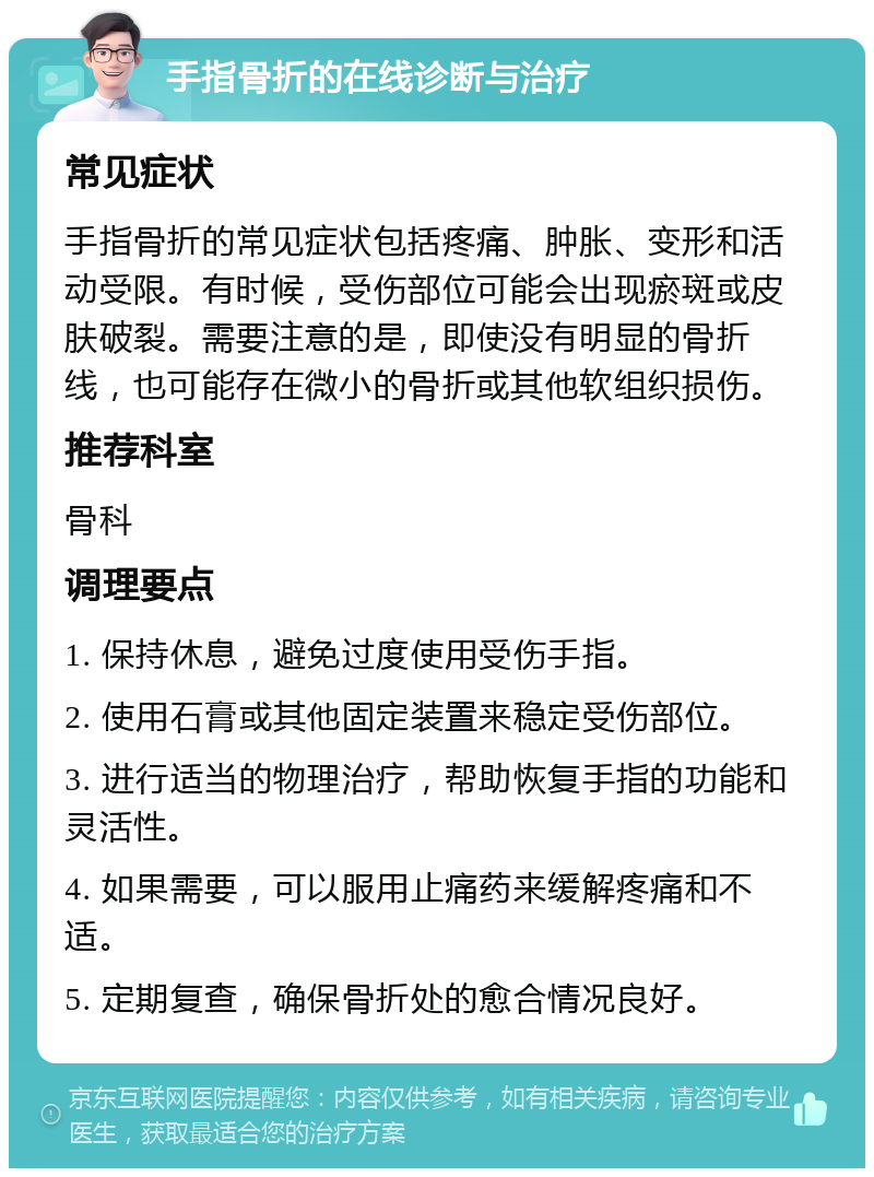 手指骨折的在线诊断与治疗 常见症状 手指骨折的常见症状包括疼痛、肿胀、变形和活动受限。有时候，受伤部位可能会出现瘀斑或皮肤破裂。需要注意的是，即使没有明显的骨折线，也可能存在微小的骨折或其他软组织损伤。 推荐科室 骨科 调理要点 1. 保持休息，避免过度使用受伤手指。 2. 使用石膏或其他固定装置来稳定受伤部位。 3. 进行适当的物理治疗，帮助恢复手指的功能和灵活性。 4. 如果需要，可以服用止痛药来缓解疼痛和不适。 5. 定期复查，确保骨折处的愈合情况良好。