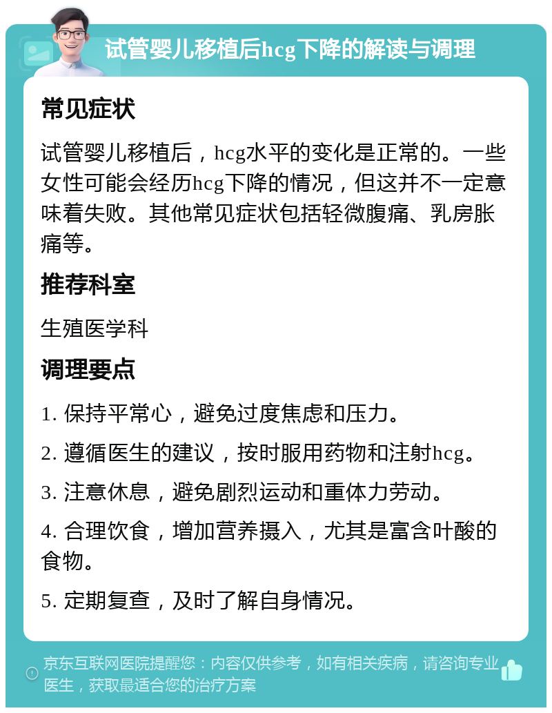 试管婴儿移植后hcg下降的解读与调理 常见症状 试管婴儿移植后，hcg水平的变化是正常的。一些女性可能会经历hcg下降的情况，但这并不一定意味着失败。其他常见症状包括轻微腹痛、乳房胀痛等。 推荐科室 生殖医学科 调理要点 1. 保持平常心，避免过度焦虑和压力。 2. 遵循医生的建议，按时服用药物和注射hcg。 3. 注意休息，避免剧烈运动和重体力劳动。 4. 合理饮食，增加营养摄入，尤其是富含叶酸的食物。 5. 定期复查，及时了解自身情况。