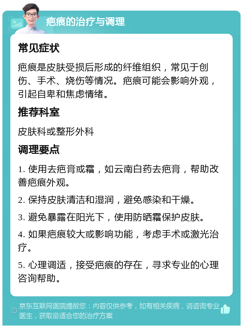 疤痕的治疗与调理 常见症状 疤痕是皮肤受损后形成的纤维组织，常见于创伤、手术、烧伤等情况。疤痕可能会影响外观，引起自卑和焦虑情绪。 推荐科室 皮肤科或整形外科 调理要点 1. 使用去疤膏或霜，如云南白药去疤膏，帮助改善疤痕外观。 2. 保持皮肤清洁和湿润，避免感染和干燥。 3. 避免暴露在阳光下，使用防晒霜保护皮肤。 4. 如果疤痕较大或影响功能，考虑手术或激光治疗。 5. 心理调适，接受疤痕的存在，寻求专业的心理咨询帮助。