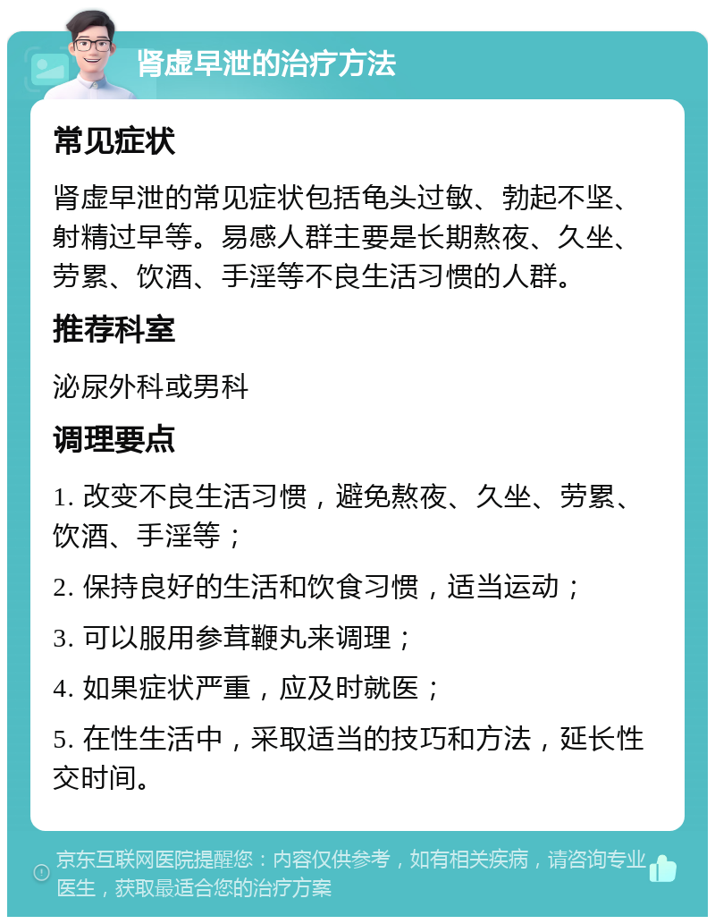 肾虚早泄的治疗方法 常见症状 肾虚早泄的常见症状包括龟头过敏、勃起不坚、射精过早等。易感人群主要是长期熬夜、久坐、劳累、饮酒、手淫等不良生活习惯的人群。 推荐科室 泌尿外科或男科 调理要点 1. 改变不良生活习惯，避免熬夜、久坐、劳累、饮酒、手淫等； 2. 保持良好的生活和饮食习惯，适当运动； 3. 可以服用参茸鞭丸来调理； 4. 如果症状严重，应及时就医； 5. 在性生活中，采取适当的技巧和方法，延长性交时间。