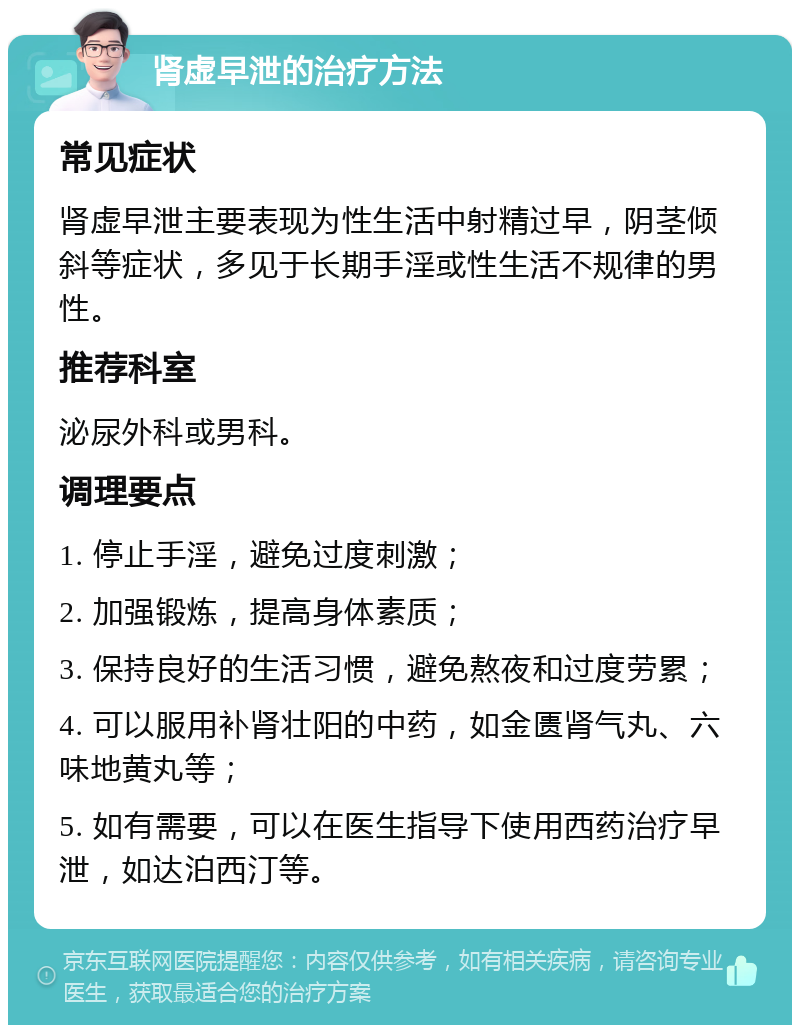 肾虚早泄的治疗方法 常见症状 肾虚早泄主要表现为性生活中射精过早，阴茎倾斜等症状，多见于长期手淫或性生活不规律的男性。 推荐科室 泌尿外科或男科。 调理要点 1. 停止手淫，避免过度刺激； 2. 加强锻炼，提高身体素质； 3. 保持良好的生活习惯，避免熬夜和过度劳累； 4. 可以服用补肾壮阳的中药，如金匮肾气丸、六味地黄丸等； 5. 如有需要，可以在医生指导下使用西药治疗早泄，如达泊西汀等。