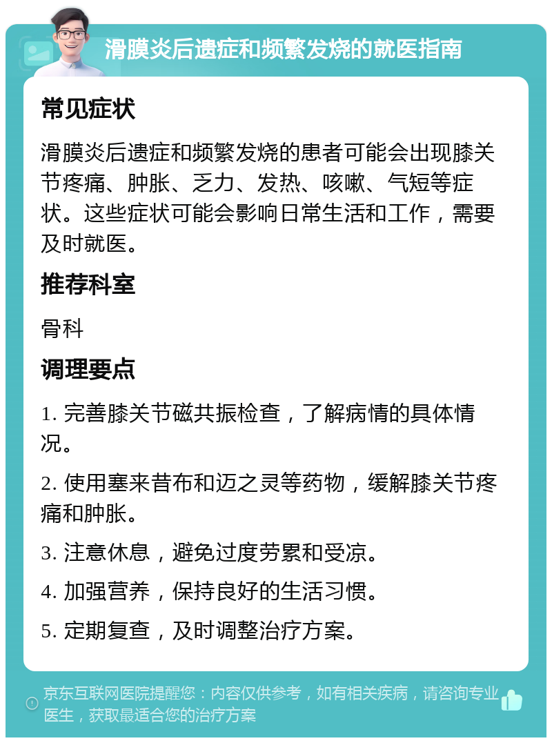 滑膜炎后遗症和频繁发烧的就医指南 常见症状 滑膜炎后遗症和频繁发烧的患者可能会出现膝关节疼痛、肿胀、乏力、发热、咳嗽、气短等症状。这些症状可能会影响日常生活和工作，需要及时就医。 推荐科室 骨科 调理要点 1. 完善膝关节磁共振检查，了解病情的具体情况。 2. 使用塞来昔布和迈之灵等药物，缓解膝关节疼痛和肿胀。 3. 注意休息，避免过度劳累和受凉。 4. 加强营养，保持良好的生活习惯。 5. 定期复查，及时调整治疗方案。