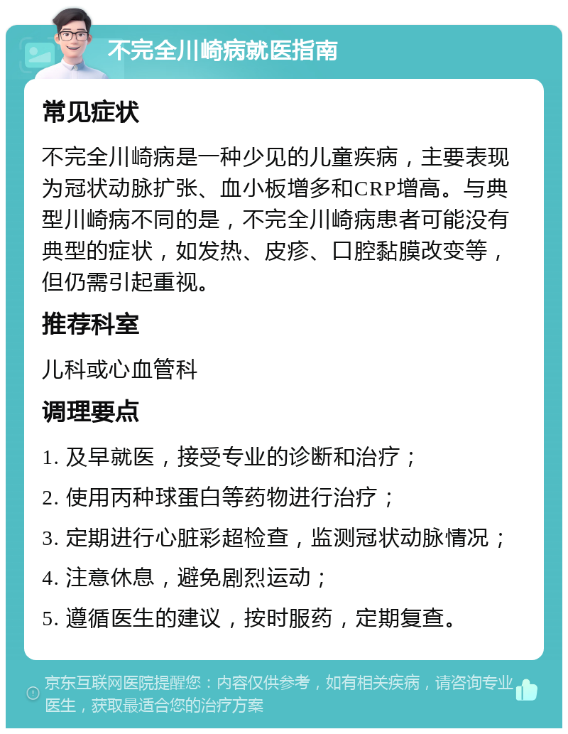 不完全川崎病就医指南 常见症状 不完全川崎病是一种少见的儿童疾病，主要表现为冠状动脉扩张、血小板增多和CRP增高。与典型川崎病不同的是，不完全川崎病患者可能没有典型的症状，如发热、皮疹、口腔黏膜改变等，但仍需引起重视。 推荐科室 儿科或心血管科 调理要点 1. 及早就医，接受专业的诊断和治疗； 2. 使用丙种球蛋白等药物进行治疗； 3. 定期进行心脏彩超检查，监测冠状动脉情况； 4. 注意休息，避免剧烈运动； 5. 遵循医生的建议，按时服药，定期复查。