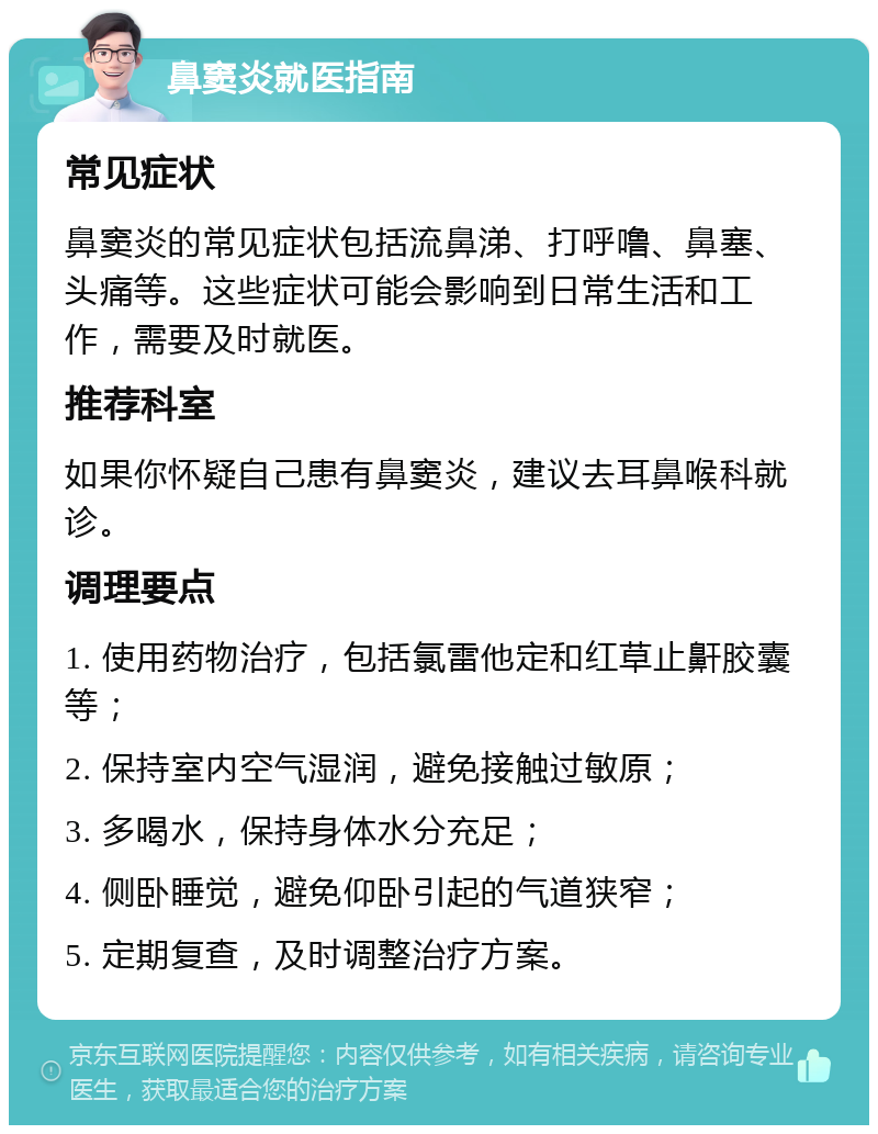 鼻窦炎就医指南 常见症状 鼻窦炎的常见症状包括流鼻涕、打呼噜、鼻塞、头痛等。这些症状可能会影响到日常生活和工作，需要及时就医。 推荐科室 如果你怀疑自己患有鼻窦炎，建议去耳鼻喉科就诊。 调理要点 1. 使用药物治疗，包括氯雷他定和红草止鼾胶囊等； 2. 保持室内空气湿润，避免接触过敏原； 3. 多喝水，保持身体水分充足； 4. 侧卧睡觉，避免仰卧引起的气道狭窄； 5. 定期复查，及时调整治疗方案。