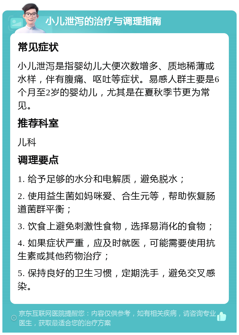 小儿泄泻的治疗与调理指南 常见症状 小儿泄泻是指婴幼儿大便次数增多、质地稀薄或水样，伴有腹痛、呕吐等症状。易感人群主要是6个月至2岁的婴幼儿，尤其是在夏秋季节更为常见。 推荐科室 儿科 调理要点 1. 给予足够的水分和电解质，避免脱水； 2. 使用益生菌如妈咪爱、合生元等，帮助恢复肠道菌群平衡； 3. 饮食上避免刺激性食物，选择易消化的食物； 4. 如果症状严重，应及时就医，可能需要使用抗生素或其他药物治疗； 5. 保持良好的卫生习惯，定期洗手，避免交叉感染。