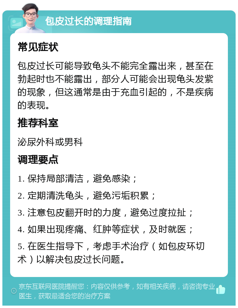 包皮过长的调理指南 常见症状 包皮过长可能导致龟头不能完全露出来，甚至在勃起时也不能露出，部分人可能会出现龟头发紫的现象，但这通常是由于充血引起的，不是疾病的表现。 推荐科室 泌尿外科或男科 调理要点 1. 保持局部清洁，避免感染； 2. 定期清洗龟头，避免污垢积累； 3. 注意包皮翻开时的力度，避免过度拉扯； 4. 如果出现疼痛、红肿等症状，及时就医； 5. 在医生指导下，考虑手术治疗（如包皮环切术）以解决包皮过长问题。