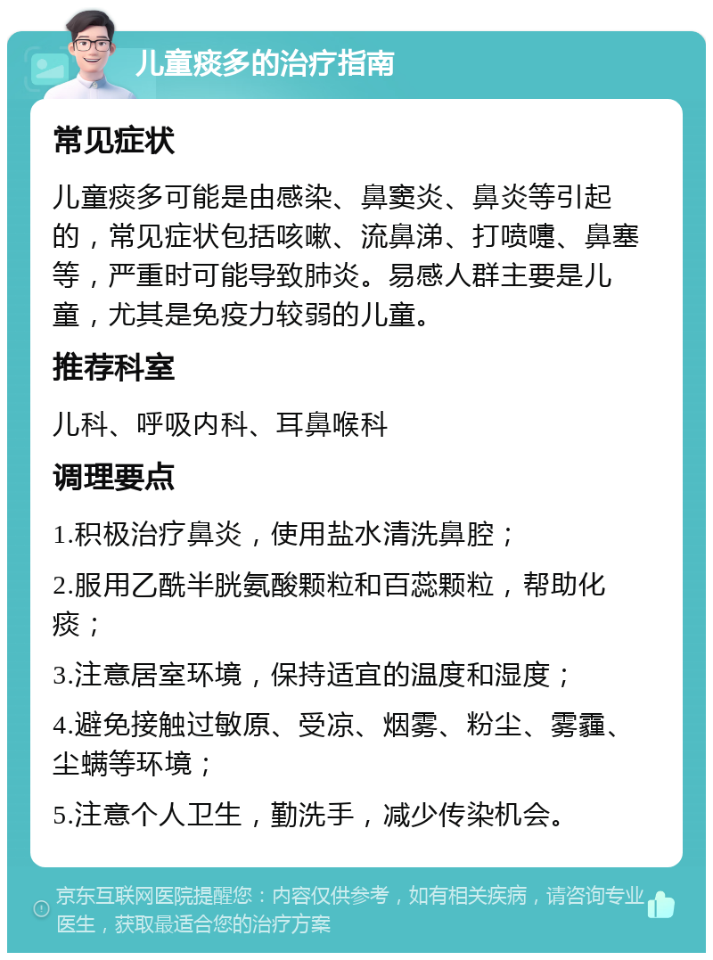 儿童痰多的治疗指南 常见症状 儿童痰多可能是由感染、鼻窦炎、鼻炎等引起的，常见症状包括咳嗽、流鼻涕、打喷嚏、鼻塞等，严重时可能导致肺炎。易感人群主要是儿童，尤其是免疫力较弱的儿童。 推荐科室 儿科、呼吸内科、耳鼻喉科 调理要点 1.积极治疗鼻炎，使用盐水清洗鼻腔； 2.服用乙酰半胱氨酸颗粒和百蕊颗粒，帮助化痰； 3.注意居室环境，保持适宜的温度和湿度； 4.避免接触过敏原、受凉、烟雾、粉尘、雾霾、尘螨等环境； 5.注意个人卫生，勤洗手，减少传染机会。