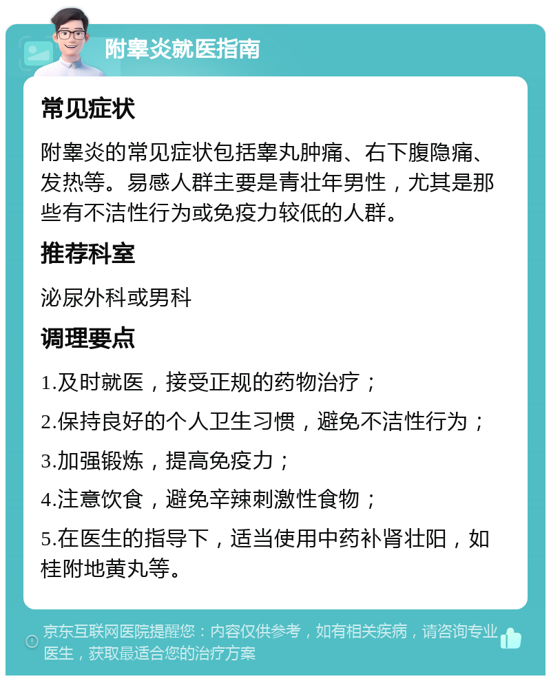 附睾炎就医指南 常见症状 附睾炎的常见症状包括睾丸肿痛、右下腹隐痛、发热等。易感人群主要是青壮年男性，尤其是那些有不洁性行为或免疫力较低的人群。 推荐科室 泌尿外科或男科 调理要点 1.及时就医，接受正规的药物治疗； 2.保持良好的个人卫生习惯，避免不洁性行为； 3.加强锻炼，提高免疫力； 4.注意饮食，避免辛辣刺激性食物； 5.在医生的指导下，适当使用中药补肾壮阳，如桂附地黄丸等。