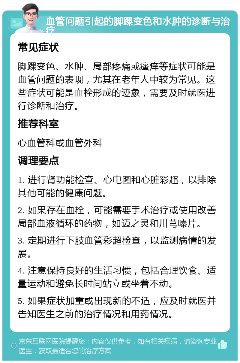 血管问题引起的脚踝变色和水肿的诊断与治疗 常见症状 脚踝变色、水肿、局部疼痛或瘙痒等症状可能是血管问题的表现，尤其在老年人中较为常见。这些症状可能是血栓形成的迹象，需要及时就医进行诊断和治疗。 推荐科室 心血管科或血管外科 调理要点 1. 进行肾功能检查、心电图和心脏彩超，以排除其他可能的健康问题。 2. 如果存在血栓，可能需要手术治疗或使用改善局部血液循环的药物，如迈之灵和川芎嗪片。 3. 定期进行下肢血管彩超检查，以监测病情的发展。 4. 注意保持良好的生活习惯，包括合理饮食、适量运动和避免长时间站立或坐着不动。 5. 如果症状加重或出现新的不适，应及时就医并告知医生之前的治疗情况和用药情况。