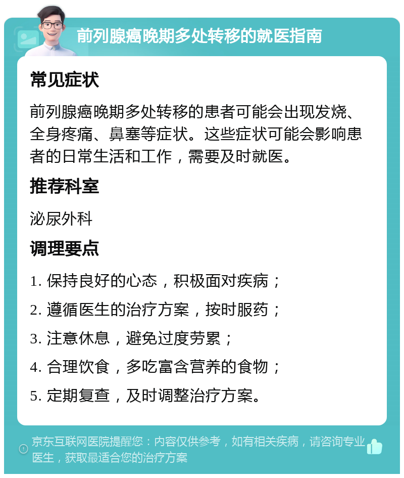 前列腺癌晚期多处转移的就医指南 常见症状 前列腺癌晚期多处转移的患者可能会出现发烧、全身疼痛、鼻塞等症状。这些症状可能会影响患者的日常生活和工作，需要及时就医。 推荐科室 泌尿外科 调理要点 1. 保持良好的心态，积极面对疾病； 2. 遵循医生的治疗方案，按时服药； 3. 注意休息，避免过度劳累； 4. 合理饮食，多吃富含营养的食物； 5. 定期复查，及时调整治疗方案。