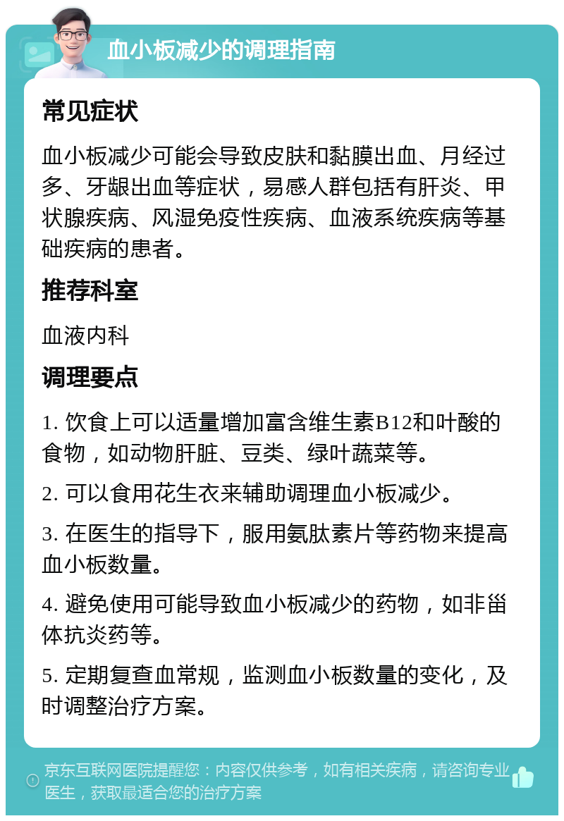 血小板减少的调理指南 常见症状 血小板减少可能会导致皮肤和黏膜出血、月经过多、牙龈出血等症状，易感人群包括有肝炎、甲状腺疾病、风湿免疫性疾病、血液系统疾病等基础疾病的患者。 推荐科室 血液内科 调理要点 1. 饮食上可以适量增加富含维生素B12和叶酸的食物，如动物肝脏、豆类、绿叶蔬菜等。 2. 可以食用花生衣来辅助调理血小板减少。 3. 在医生的指导下，服用氨肽素片等药物来提高血小板数量。 4. 避免使用可能导致血小板减少的药物，如非甾体抗炎药等。 5. 定期复查血常规，监测血小板数量的变化，及时调整治疗方案。