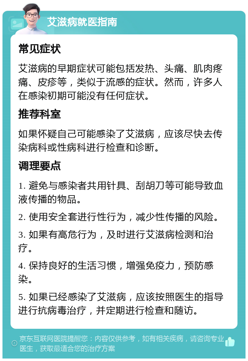 艾滋病就医指南 常见症状 艾滋病的早期症状可能包括发热、头痛、肌肉疼痛、皮疹等，类似于流感的症状。然而，许多人在感染初期可能没有任何症状。 推荐科室 如果怀疑自己可能感染了艾滋病，应该尽快去传染病科或性病科进行检查和诊断。 调理要点 1. 避免与感染者共用针具、刮胡刀等可能导致血液传播的物品。 2. 使用安全套进行性行为，减少性传播的风险。 3. 如果有高危行为，及时进行艾滋病检测和治疗。 4. 保持良好的生活习惯，增强免疫力，预防感染。 5. 如果已经感染了艾滋病，应该按照医生的指导进行抗病毒治疗，并定期进行检查和随访。