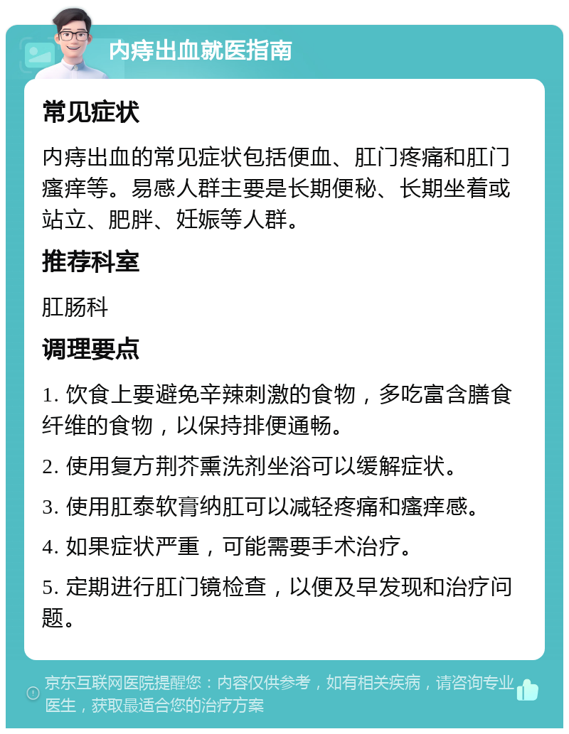 内痔出血就医指南 常见症状 内痔出血的常见症状包括便血、肛门疼痛和肛门瘙痒等。易感人群主要是长期便秘、长期坐着或站立、肥胖、妊娠等人群。 推荐科室 肛肠科 调理要点 1. 饮食上要避免辛辣刺激的食物，多吃富含膳食纤维的食物，以保持排便通畅。 2. 使用复方荆芥熏洗剂坐浴可以缓解症状。 3. 使用肛泰软膏纳肛可以减轻疼痛和瘙痒感。 4. 如果症状严重，可能需要手术治疗。 5. 定期进行肛门镜检查，以便及早发现和治疗问题。