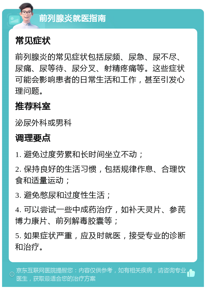 前列腺炎就医指南 常见症状 前列腺炎的常见症状包括尿频、尿急、尿不尽、尿痛、尿等待、尿分叉、射精疼痛等。这些症状可能会影响患者的日常生活和工作，甚至引发心理问题。 推荐科室 泌尿外科或男科 调理要点 1. 避免过度劳累和长时间坐立不动； 2. 保持良好的生活习惯，包括规律作息、合理饮食和适量运动； 3. 避免憋尿和过度性生活； 4. 可以尝试一些中成药治疗，如补天灵片、参芪博力康片、前列解毒胶囊等； 5. 如果症状严重，应及时就医，接受专业的诊断和治疗。